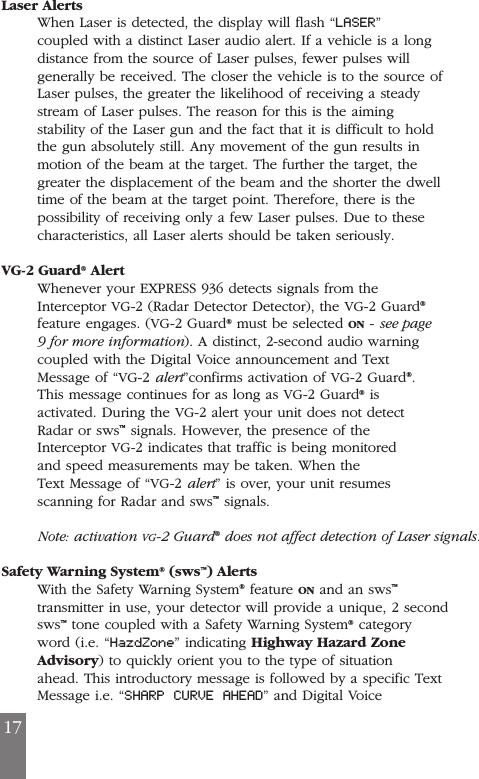 Laser AlertsWhen Laser is detected, the display will flash &ldquo;LASER&rdquo;coupled with a distinct Laser audio alert. If a vehicle is a longdistance from the source of Laser pulses, fewer pulses willgenerally be received. The closer the vehicle is to the source ofLaser pulses, the greater the likelihood of receiving a steadystream of Laser pulses. The reason for this is the aimingstability of the Laser gun and the fact that it is difficult to holdthe gun absolutely still. Any movement of the gun results inmotion of the beam at the target. The further the target, thegreater the displacement of the beam and the shorter the dwelltime of the beam at the target point. Therefore, there is thepossibility of receiving only a few Laser pulses. Due to thesecharacteristics, all Laser alerts should be taken seriously.VG-2 Guard&reg;AlertWhenever your EXPRESS 936 detects signals from theInterceptor VG-2 (Radar Detector Detector), the VG-2 Guard&reg;feature engages. (VG-2 Guard&reg;must be selected ON - see page9 for more information). A distinct, 2-second audio warningcoupled with the Digital Voice announcement and TextMessage of &ldquo;VG-2 alert&rdquo;confirms activation of VG-2 Guard&reg;.This message continues for as long as VG-2 Guard&reg;isactivated. During the VG-2 alert your unit does not detectRadar or sws&trade;signals. However, the presence of theInterceptor VG-2 indicates that traffic is being monitoredand speed measurements may be taken. When theText Message of &ldquo;VG-2 alert&rdquo; is over, your unit resumesscanning for Radar and sws&trade;signals.Note: activation VG-2 Guard&reg;does not affect detection of Laser signals.Safety Warning System&reg;(sws&trade;) AlertsWith the Safety Warning System&reg;feature ON and an sws&trade;transmitter in use, your detector will provide a unique, 2 secondsws&trade;tone coupled with a Safety Warning System&reg;categoryword (i.e. &ldquo;HazdZone&rdquo; indicating Highway Hazard ZoneAdvisory) to quickly orient you to the type of situationahead. This introductory message is followed by a specific TextMessage i.e. &ldquo;SHARP CURVE AHEAD&rdquo; and Digital Voice17