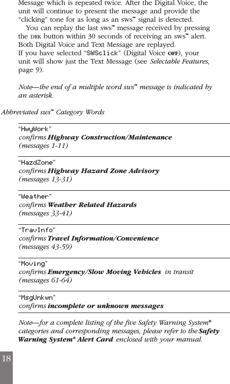 Message which is repeated twice. After the Digital Voice, theunit will continue to present the message and provide the&ldquo;clicking&rdquo; tone for as long as an sws&trade;signal is detected.You can replay the last sws&trade;message received by pressingthe DRK button within 30 seconds of receiving an sws&trade;alert.Both Digital Voice and Text Message are replayed.If you have selected &ldquo;SWSclick&rdquo; (Digital Voice OFF), yourunit will show just the Text Message (see Selectable Features,page 9).Note&mdash;the end of a multiple word sws&trade;message is indicated byan asterisk.Abbreviated sws&trade;Category Words&ldquo;HwyWork&rdquo;confirms Highway Construction/Maintenance(messages 1-11)&ldquo;HazdZone&rdquo;confirms Highway Hazard Zone Advisory(messages 13-31)&ldquo;Weather&rdquo;confirms Weather Related Hazards(messages 33-41)&ldquo;TravInfo&rdquo;confirms Travel Information/Convenience(messages 43-59)&ldquo;Moving&rdquo;confirms Emergency/Slow Moving Vehicles in transit(messages 61-64)&ldquo;MsgUnkwn&rdquo;confirms incomplete or unknown messagesNote&mdash;for a complete listing of the five Safety Warning System&reg;categories and corresponding messages, please refer to the SafetyWarning System&reg;Alert Card enclosed with your manual.18