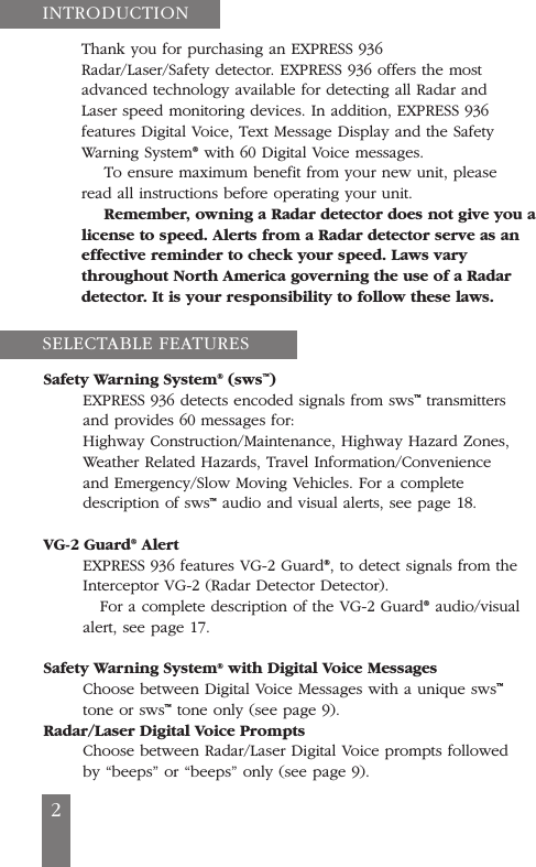 Thank you for purchasing an EXPRESS 936Radar/Laser/Safety detector. EXPRESS 936 offers the mostadvanced technology available for detecting all Radar andLaser speed monitoring devices. In addition, EXPRESS 936features Digital Voice, Text Message Display and the SafetyWarning System&reg;with 60 Digital Voice messages.To ensure maximum benefit from your new unit, pleaseread all instructions before operating your unit.Remember, owning a Radar detector does not give you alicense to speed. Alerts from a Radar detector serve as aneffective reminder to check your speed. Laws varythroughout North America governing the use of a Radardetector. It is your responsibility to follow these laws.Safety Warning System&reg;(sws&trade;)EXPRESS 936 detects encoded signals from sws&trade;transmittersand provides 60 messages for:Highway Construction/Maintenance, Highway Hazard Zones,Weather Related Hazards, Travel Information/Convenienceand Emergency/Slow Moving Vehicles. For a completedescription of sws&trade;audio and visual alerts, see page 18.VG-2 Guard&reg;AlertEXPRESS 936 features VG-2 Guard&reg;, to detect signals from theInterceptor VG-2 (Radar Detector Detector).For a complete description of the VG-2 Guard&reg;audio/visualalert, see page 17.Safety Warning System&reg;with Digital Voice MessagesChoose between Digital Voice Messages with a unique sws&trade;tone or sws&trade;tone only (see page 9).Radar/Laser Digital Voice PromptsChoose between Radar/Laser Digital Voice prompts followedby &ldquo;beeps&rdquo; or &ldquo;beeps&rdquo; only (see page 9).INTRODUCTIONSELECTABLE FEATURES2