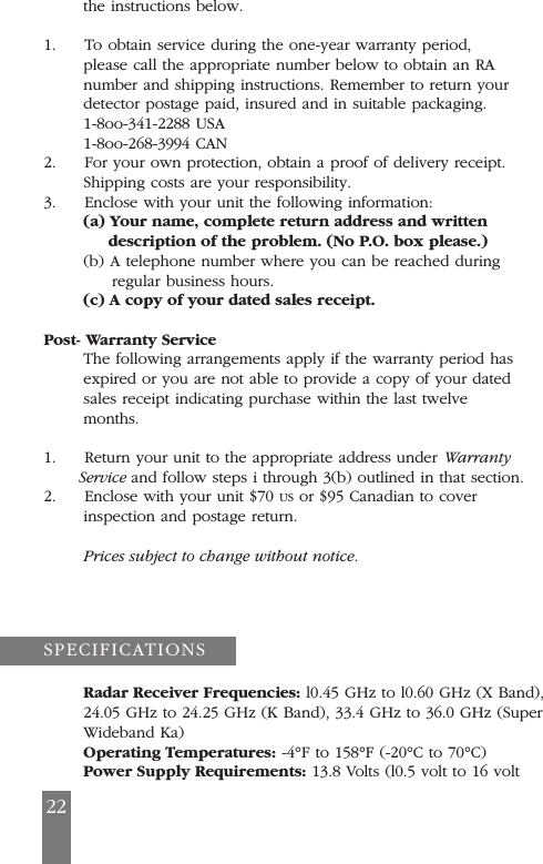 the instructions below.1.     To obtain service during the one-year warranty period,please call the appropriate number below to obtain an RAnumber and shipping instructions. Remember to return yourdetector postage paid, insured and in suitable packaging.1-8oo-341-2288 USA1-8oo-268-3994 CAN2.     For your own protection, obtain a proof of delivery receipt.Shipping costs are your responsibility.3.     Enclose with your unit the following information:(a) Your name, complete return address and writtendescription of the problem. (No P.O. box please.)(b) A telephone number where you can be reached duringregular business hours.(c) A copy of your dated sales receipt.Post- Warranty ServiceThe following arrangements apply if the warranty period hasexpired or you are not able to provide a copy of your datedsales receipt indicating purchase within the last twelvemonths.1.     Return your unit to the appropriate address under WarrantyService and follow steps i through 3(b) outlined in that section.2.     Enclose with your unit $70 US or $95 Canadian to coverinspection and postage return.Prices subject to change without notice.Radar Receiver Frequencies: l0.45 GHz to l0.60 GHz (X Band),24.05 GHz to 24.25 GHz (K Band), 33.4 GHz to 36.0 GHz (SuperWideband Ka)Operating Temperatures: -4&deg;F to 158&deg;F (-20&deg;C to 70&deg;C)Power Supply Requirements: 13.8 Volts (l0.5 volt to 16 voltSPECIFICATIONS22