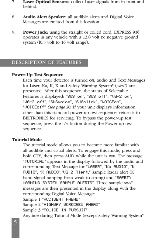 7.     Laser Optical Sensors: collect Laser signals from in front andbehind.8.     Audio Alert Speaker: all audible alerts and Digital VoiceMessages are emitted from this location.9.     Power Jack: using the straight or coiled cord, EXPRESS 936operates in any vehicle with a 13.8 volt DC negative groundsystem (l0.5 volt to 16 volt range).Power-Up Test SequenceEach time your detector is turned ON, audio and Text Messagesfor Laser, Ka, K, X and Safety Warning System&reg;(sws&trade;) arepresented. After this sequence, the status of SelectableFeatures is displayed: &ldquo;SWS on&rdquo;, &ldquo;SWS off&rdquo;, &ldquo;VG-2 on&rdquo;,&ldquo;VG-2 off&rdquo;, &ldquo;SWSvoice&rdquo;, &ldquo;SWSclick&rdquo;, &rdquo;VOICEon&rdquo;,&ldquo;VOICEoff&rdquo; (see page 9). If your unit displays informationother than this standard power-up test sequence, return it toBELTRONICS for servicing. To bypass the power-up testsequence, press the P/Vbutton during the Power up testsequence.Tutorial ModeThe tutorial mode allows you to become more familiar withall audible and visual alerts. To engage this mode, press andhold CTY, then press AUD while the unit is OFF. The message&ldquo;TUTORIAL&rdquo; appears in the display followed by the audio andcorresponding Text Message for &ldquo;LASER&rdquo;, &ldquo;Ka AUDIO&rdquo;, &ldquo;KAUDIO&rdquo;, &ldquo;X AUDIO&rdquo;,&rdquo;VG-2 Alert,&rdquo; sample Radar alert (Kband signal ramping from weak to strong) and &ldquo;SAFETYWARNING SYSTEM SAMPLE ALERTS&rdquo;. Three sample sws&trade;messages are then presented in the display along with thecorresponding Digital Voice Message:Sample 1 &ldquo;ACCIDENT AHEAD&rdquo;Sample 2 &ldquo;HIGHWAY WORKCREW AHEAD&rdquo;Sample 3 &ldquo;POLICE IN PURSUIT&rdquo;Anytime during Tutorial Mode (except Safety Warning System&reg;DESCRIPTION OF FEATURES5