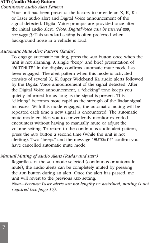 7AUD (Audio Mute) ButtonContinuous Audio Alert PatternYour unit has been preset at the factory to provide an X, K, Kaor Laser audio alert and Digital Voice announcement of thesignal detected. Digital Voice prompts are provided once afterthe initial audio alert. (Note: DigitalVoice can be turned OFF,see page 9) This standard setting is often preferred whenbackground noise in a vehicle is loud.Automatic Mute Alert Pattern (Radar)To engage automatic muting, press the AUD button once when theunit is not alarming. A single &ldquo;beep&rdquo; and brief presentation of&ldquo;AUTOMUTE&rdquo; in the display confirms automatic mute mode hasbeen engaged. The alert pattern when this mode is activatedconsists of several X, K, Super Wideband Ka audio alerts followedby the Digital Voice announcement of the signal detected. Afterthe Digital Voice announcement, a &ldquo;clicking&rdquo; tone keeps youquietly informed for as long as the signal is present. This&ldquo;clicking&rdquo; becomes more rapid as the strength of the Radar signalincreases. With this mode engaged, the automatic muting will berepeated each time a new signal is encountered. The automaticmute mode enables you to conveniently monitor extendedencounters without having to manually mute or adjust thevolume setting. To return to the continuous audio alert pattern,press the AUD button a second time (while the unit is notalerting). Two &ldquo;beeps&rdquo; and the message &ldquo;AUTOoff&rdquo; confirm youhave cancelled automatic mute mode.Manual Muting of Audio Alerts (Radar and sws&trade;)Regardless of the AUD mode selected (continuous or automaticmute), the audio alerts can be completely muted by pressingthe AUD button during an alert. Once the alert has passed, meunit will revert to the previous AUD setting.Note&mdash;because Laser alerts are not lengthy or sustained, muting is notrequired (see page 17).
