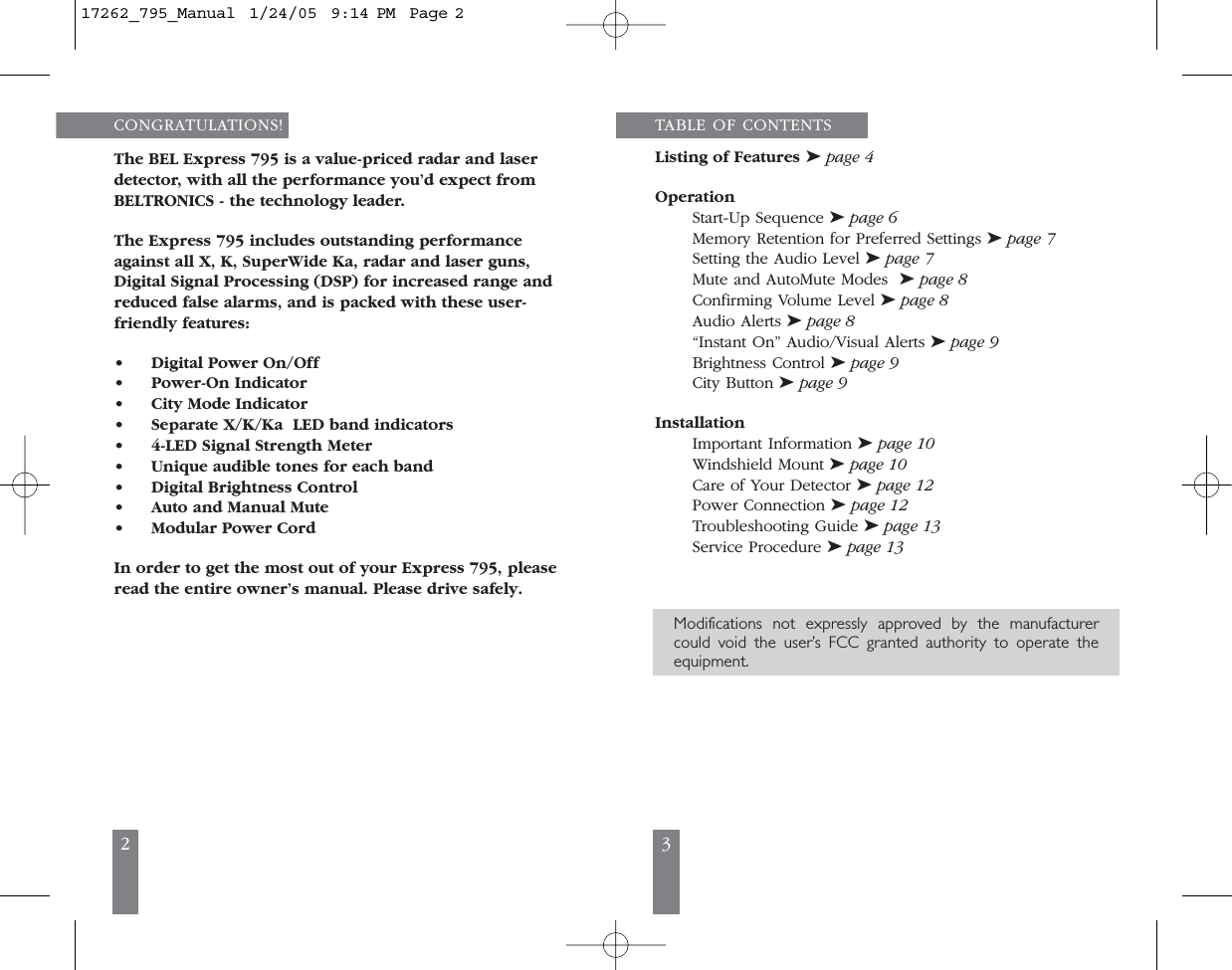 32CONGRATULATIONS!The BEL Express 795 is a value-priced radar and laserdetector, with all the performance you&rsquo;d expect from BELTRONICS - the technology leader. The Express 795 includes outstanding performanceagainst all X, K, SuperWide Ka, radar and laser guns,Digital Signal Processing (DSP) for increased range andreduced false alarms, and is packed with these user-friendly features:&bull;Digital Power On/Off&bull;Power-On Indicator&bull;City Mode Indicator&bull;Separate X/K/Ka  LED band indicators&bull;4-LED Signal Strength Meter&bull;Unique audible tones for each band &bull;Digital Brightness Control&bull;Auto and Manual Mute&bull;Modular Power CordIn order to get the most out of your Express 795, pleaseread the entire owner&rsquo;s manual. Please drive safely.TABLE OF CONTENTSListing of Features ➤page 4Operation Start-Up Sequence ➤page 6Memory Retention for Preferred Settings ➤page 7Setting the Audio Level ➤page 7Mute and AutoMute Modes  ➤page 8Confirming Volume Level ➤page 8Audio Alerts ➤page 8&ldquo;Instant On&rdquo; Audio/Visual Alerts ➤page 9Brightness Control ➤page 9City Button ➤page 9InstallationImportant Information ➤page 10Windshield Mount ➤page 10Care of Your Detector ➤page 12Power Connection ➤page 12Troubleshooting Guide ➤page 13Service Procedure ➤page 13Modifications not expressly approved by the manufacturercould void the user&rsquo;s FCC granted authority to operate theequipment.17262_795_Manual  1/24/05  9:14 PM  Page 2
