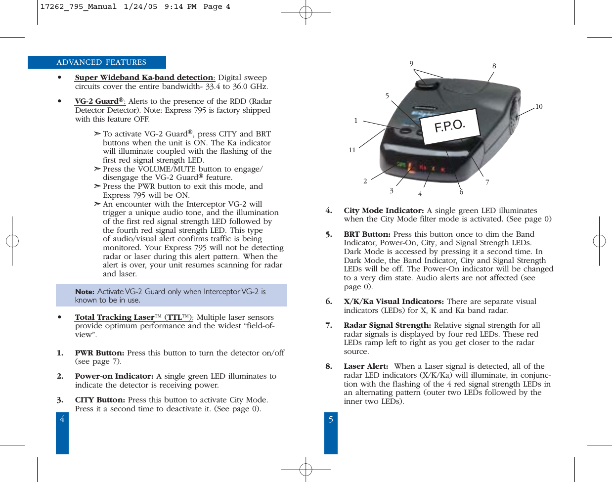 4 5ADVANCED FEATURES&bull;Super Wideband Ka-band detection: Digital sweep circuits cover the entire bandwidth- 33.4 to 36.0 GHz.&bull;VG-2 Guard&reg;: Alerts to the presence of the RDD (RadarDetector Detector). Note: Express 795 is factory shippedwith this feature OFF.➣To activate VG-2 Guard&reg;, press CITY and BRTbuttons when the unit is ON. The Ka indicatorwill illuminate coupled with the flashing of thefirst red signal strength LED. ➣Press the VOLUME/MUTE button to engage/disengage the VG-2 Guard&reg;feature.➣Press the PWR button to exit this mode, andExpress 795 will be ON.➣An encounter with the Interceptor VG-2 will trigger a unique audio tone, and the illuminationof the first red signal strength LED followed by the fourth red signal strength LED. This type of audio/visual alert confirms traffic is being monitored. Your Express 795 will not be detectingradar or laser during this alert pattern. When thealert is over, your unit resumes scanning for radarand laser.   Note: Activate VG-2 Guard only when Interceptor VG-2 is known to be in use.&bull;Total Tracking Laser&trade; (TTL&trade;): Multiple laser sensorsprovide optimum performance and the widest &ldquo;field-of-view&rdquo;.1. PWR Button: Press this button to turn the detector on/off(see page 7).2. Power-on Indicator: A single green LED illuminates toindicate the detector is receiving power.3. CITY Button: Press this button to activate City Mode.Press it a second time to deactivate it. (See page 0).4. City Mode Indicator: A single green LED illuminateswhen the City Mode filter mode is activated. (See page 0) 5. BRT Button: Press this button once to dim the BandIndicator, Power-On, City, and Signal Strength LEDs. Dark Mode is accessed by pressing it a second time. InDark Mode, the Band Indicator, City and Signal StrengthLEDs will be off. The Power-On indicator will be changedto a very dim state. Audio alerts are not affected (seepage 0).6. X/K/Ka Visual Indicators: There are separate visualindicators (LEDs) for X, K and Ka band radar.  7. Radar Signal Strength: Relative signal strength for allradar signals is displayed by four red LEDs. These redLEDs ramp left to right as you get closer to the radarsource. 8. Laser Alert: When a Laser signal is detected, all of theradar LED indicators (X/K/Ka) will illuminate, in conjunc-tion with the flashing of the 4 red signal strength LEDs inan alternating pattern (outer two LEDs followed by theinner two LEDs). 5981076431121F. P. O .17262_795_Manual  1/24/05  9:14 PM  Page 4