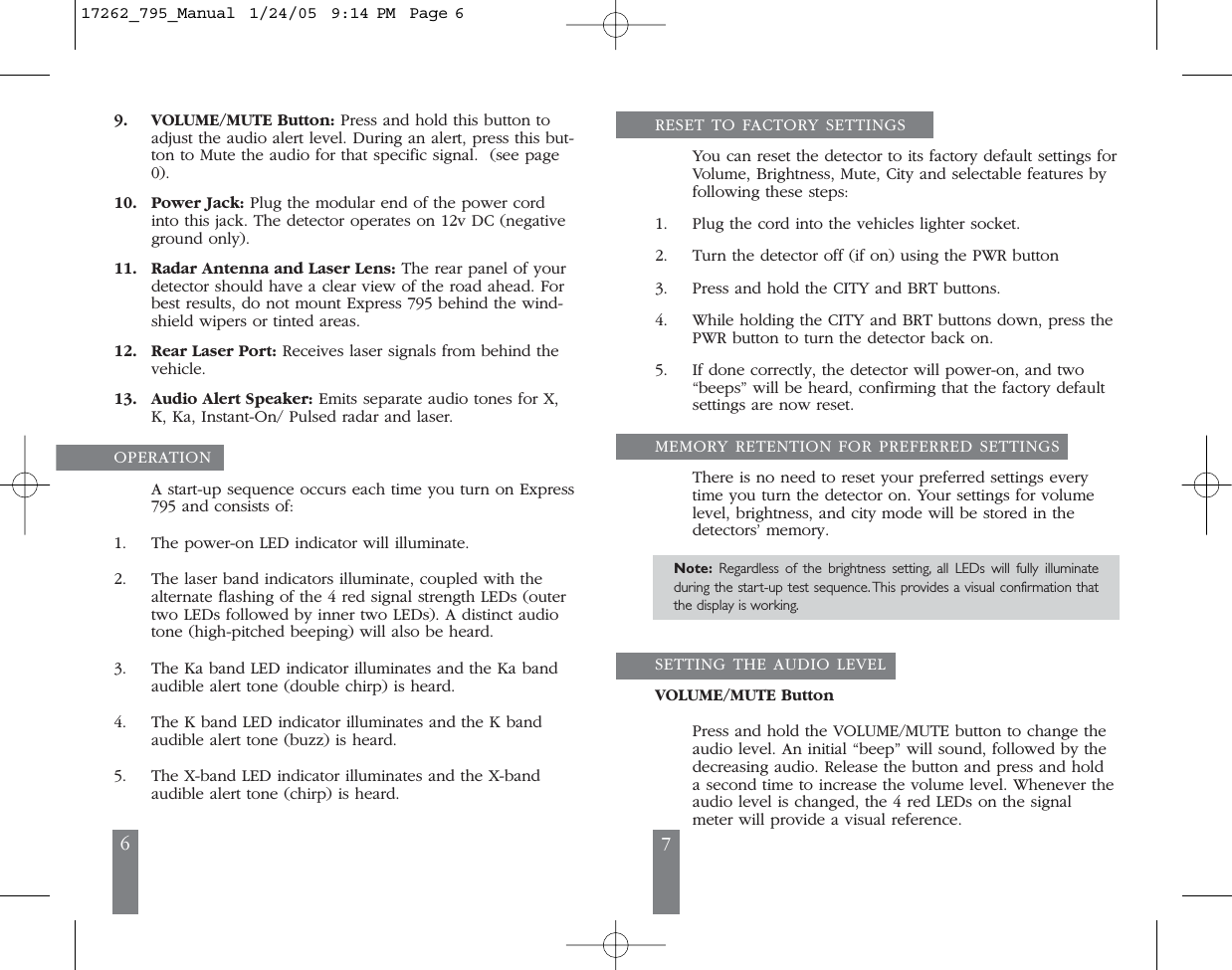 6 79. VOLUME/MUTE Button: Press and hold this button toadjust the audio alert level. During an alert, press this but-ton to Mute the audio for that specific signal.  (see page0).10. Power Jack: Plug the modular end of the power cordinto this jack. The detector operates on 12v DC (negativeground only).11. Radar Antenna and Laser Lens: The rear panel of yourdetector should have a clear view of the road ahead. Forbest results, do not mount Express 795 behind the wind-shield wipers or tinted areas. 12. Rear Laser Port: Receives laser signals from behind the vehicle.13. Audio Alert Speaker: Emits separate audio tones for X,K, Ka, Instant-On/ Pulsed radar and laser.OPERATION A start-up sequence occurs each time you turn on Express795 and consists of: 1. The power-on LED indicator will illuminate.2. The laser band indicators illuminate, coupled with thealternate flashing of the 4 red signal strength LEDs (outertwo LEDs followed by inner two LEDs). A distinct audiotone (high-pitched beeping) will also be heard.3. The Ka band LED indicator illuminates and the Ka bandaudible alert tone (double chirp) is heard.4. The K band LED indicator illuminates and the K bandaudible alert tone (buzz) is heard.5. The X-band LED indicator illuminates and the X-bandaudible alert tone (chirp) is heard. RESET TO FACTORY SETTINGSYou can reset the detector to its factory default settings forVolume, Brightness, Mute, City and selectable features byfollowing these steps:1. Plug the cord into the vehicles lighter socket.2. Turn the detector off (if on) using the PWR button3. Press and hold the CITY and BRT buttons.4. While holding the CITY and BRT buttons down, press thePWR button to turn the detector back on.5. If done correctly, the detector will power-on, and two&ldquo;beeps&rdquo; will be heard, confirming that the factory defaultsettings are now reset.MEMORY RETENTION FOR PREFERRED SETTINGSThere is no need to reset your preferred settings everytime you turn the detector on. Your settings for volumelevel, brightness, and city mode will be stored in thedetectors&rsquo; memory. Note: Regardless of the brightness setting, all LEDs will fully illuminateduring the start-up test sequence. This provides a visual confirmation thatthe display is working.SETTING THE AUDIO LEVELVOLUME/MUTE ButtonPress and hold the VOLUME/MUTE button to change theaudio level. An initial &ldquo;beep&rdquo; will sound, followed by thedecreasing audio. Release the button and press and holda second time to increase the volume level. Whenever theaudio level is changed, the 4 red LEDs on the signalmeter will provide a visual reference. 17262_795_Manual  1/24/05  9:14 PM  Page 6