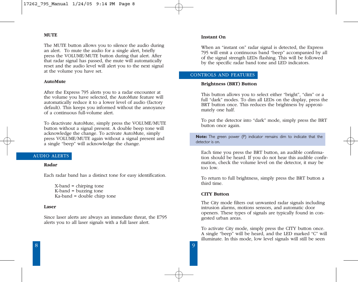 98Instant OnWhen an &ldquo;instant on&rdquo; radar signal is detected, the Express795 will emit a continuous band &ldquo;beep&rdquo; accompanied by allof the signal strength LEDs flashing. This will be followedby the specific radar band tone and LED indicators.CONTROLS AND FEATURESBrightness (BRT) ButtonThis button allows you to select either &ldquo;bright&rdquo;, &ldquo;dim&rdquo; or afull &ldquo;dark&rdquo; modes. To dim all LEDs on the display, press theBRT button once. This reduces the brightness by approxi-mately one half. To put the detector into &ldquo;dark&rdquo; mode, simply press the BRTbutton once again.Note: The green power (P) indicator remains dim to indicate that thedetector is on.Each time you press the BRT button, an audible confirma-tion should be heard. If you do not hear this audible confir-mation, check the volume level on the detector, it may betoo low. To return to full brightness, simply press the BRT button athird time. CITY ButtonThe City mode filters out unwanted radar signals includingintrusion alarms, motions sensors, and automatic dooropeners. These types of signals are typically found in con-gested urban areas.To activate City mode, simply press the CITY button once.A single &ldquo;beep&rdquo; will be heard, and the LED marked &ldquo;C&rdquo; willilluminate. In this mode, low level signals will still be seenMUTEThe MUTE button allows you to silence the audio duringan alert.  To mute the audio for a single alert, brieflypress the VOLUME/MUTE button during that alert. Afterthat radar signal has passed, the mute will automaticallyreset and the audio level will alert you to the next signalat the volume you have set.AutoMuteAfter the Express 795 alerts you to a radar encounter atthe volume you have selected, the AutoMute feature willautomatically reduce it to a lower level of audio (factorydefault). This keeps you informed without the annoyanceof a continuous full-volume alert.To deactivate AutoMute, simply press the VOLUME/MUTEbutton without a signal present. A double beep tone willacknowledge the change. To activate AutoMute, simplypress VOLUME/MUTE again without a signal present anda single &ldquo;beep&rdquo; will acknowledge the change.AUDIO ALERTSRadarEach radar band has a distinct tone for easy identification. X-band = chirping toneK-band = buzzing toneKa-band = double chirp toneLaserSince laser alerts are always an immediate threat, the E795alerts you to all laser signals with a full laser alert.17262_795_Manual  1/24/05  9:14 PM  Page 8
