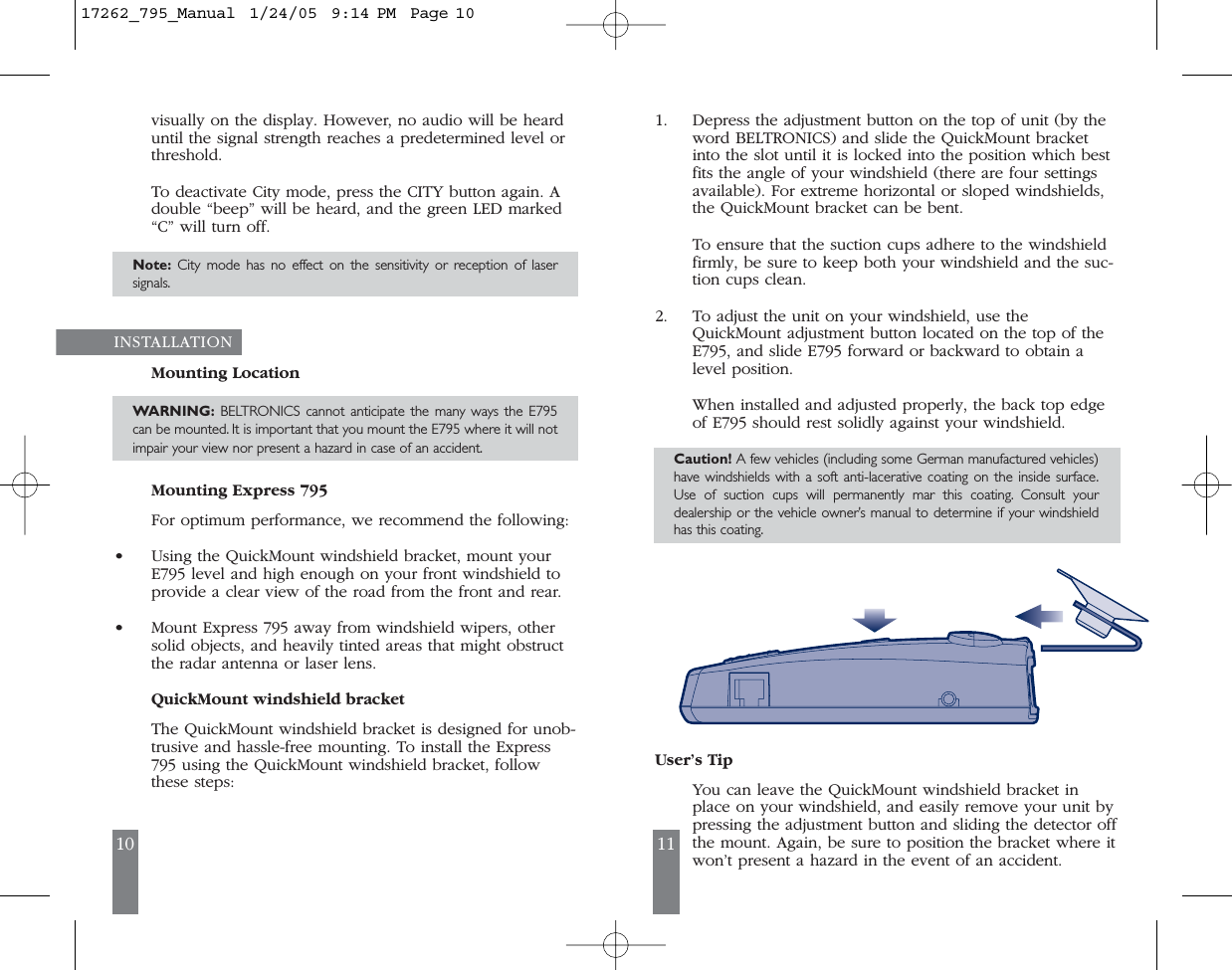 10 11visually on the display. However, no audio will be hearduntil the signal strength reaches a predetermined level orthreshold.To deactivate City mode, press the CITY button again. Adouble &ldquo;beep&rdquo; will be heard, and the green LED marked&ldquo;C&rdquo; will turn off.Note: City mode has no effect on the sensitivity or reception of lasersignals.INSTALLATION Mounting LocationWARNING: BELTRONICS cannot anticipate the many ways the E795can be mounted. It is important that you mount the E795 where it will notimpair your view nor present a hazard in case of an accident.Mounting Express 795 For optimum performance, we recommend the following:&bull;Using the QuickMount windshield bracket, mount yourE795 level and high enough on your front windshield toprovide a clear view of the road from the front and rear.&bull;Mount Express 795 away from windshield wipers, othersolid objects, and heavily tinted areas that might obstructthe radar antenna or laser lens.QuickMount windshield bracketThe QuickMount windshield bracket is designed for unob-trusive and hassle-free mounting. To install the Express795 using the QuickMount windshield bracket, followthese steps:1. Depress the adjustment button on the top of unit (by theword BELTRONICS) and slide the QuickMount bracketinto the slot until it is locked into the position which bestfits the angle of your windshield (there are four settingsavailable). For extreme horizontal or sloped windshields,the QuickMount bracket can be bent.To ensure that the suction cups adhere to the windshieldfirmly, be sure to keep both your windshield and the suc-tion cups clean.2. To adjust the unit on your windshield, use theQuickMount adjustment button located on the top of theE795, and slide E795 forward or backward to obtain alevel position.When installed and adjusted properly, the back top edgeof E795 should rest solidly against your windshield.Caution! A few vehicles (including some German manufactured vehicles)have windshields with a soft anti-lacerative coating on the inside surface.Use of suction cups will permanently mar this coating. Consult yourdealership or the vehicle owner&rsquo;s manual to determine if your windshieldhas this coating.User&rsquo;s TipYou can leave the QuickMount windshield bracket inplace on your windshield, and easily remove your unit bypressing the adjustment button and sliding the detector offthe mount. Again, be sure to position the bracket where itwon&rsquo;t present a hazard in the event of an accident.17262_795_Manual  1/24/05  9:14 PM  Page 10