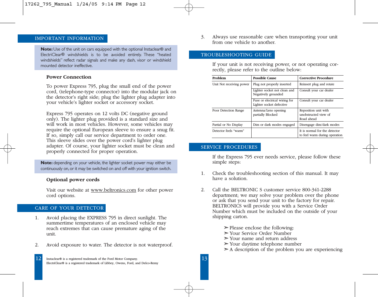 12 13IMPORTANT INFORMATIONNote: Use of the unit on cars equipped with the optional Instaclear&reg;andElectriClear&reg;windshields is to be avoided entirely. These &ldquo;heatedwindshields&rdquo; reflect radar signals and make any dash, visor or windshieldmounted detector ineffective.Power ConnectionTo power Express 795, plug the small end of the powercord, (telephone-type connector) into the modular jack onthe detector&rsquo;s right side; plug the lighter plug adapter intoyour vehicle&rsquo;s lighter socket or accessory socket.Express 795 operates on 12 volts DC (negative groundonly). The lighter plug provided is a standard size andwill work in most vehicles. However, some vehicles mayrequire the optional European sleeve to ensure a snug fit.If so, simply call our service department to order one.This sleeve slides over the power cord&rsquo;s lighter plugadapter. Of course, your lighter socket must be clean andproperly connected for proper operation.Note: depending on your vehicle, the lighter socket power may either becontinuously on, or it may be switched on and off with your ignition switch.Optional power cordsVisit our website at www.beltronics.com for other powercord options.CARE OF YOUR DETECTOR1. Avoid placing the EXPRESS 795 in direct sunlight. Thesummertime temperatures of an enclosed vehicle mayreach extremes that can cause premature aging of theunit.2. Avoid exposure to water. The detector is not waterproof.3. Always use reasonable care when transporting your unitfrom one vehicle to another.TROUBLESHOOTING GUIDEIf your unit is not receiving power, or not operating cor-rectly, please refer to the outline below: Problem Possible Cause Corrective ProcedureUnit Not receiving power Plug not properly inserted Reinsert plug and rotateLighter socket not clean and Consult your car dealer Negatively grounded Fuse or electrical wiring for Consult your car dealerLighter socket defectivePoor Detection Range  Antenna/Lens opening  Reposition unit withpartially Blocked unobstructed view of Road ahead Partial or No Display Dim or dark modes engaged Disengage dim/dark modes Detector feels &ldquo;warm&rdquo; It is normal for the detector to feel warm during operationSERVICE PROCEDURESIf the Express 795 ever needs service, please follow thesesimple steps: 1. Check the troubleshooting section of this manual. It mayhave a solution. 2. Call the BELTRONIC S customer service 800-341-2288department; we may solve your problem over the phoneor ask that you send your unit to the factory for repair.BELTRONICS will provide you with a Service OrderNumber which must be included on the outside of yourshipping carton. ➣Please enclose the following: ➣Your Service Order Number➣Your name and return address➣Your daytime telephone number➣A description of the problem you are experiencingInstaclear&reg; is a registered trademark of the Ford Motor Company.ElectriClear&reg; is a registered trademark of Libbey, Owens, Ford, and Delco-Remy17262_795_Manual  1/24/05  9:14 PM  Page 12