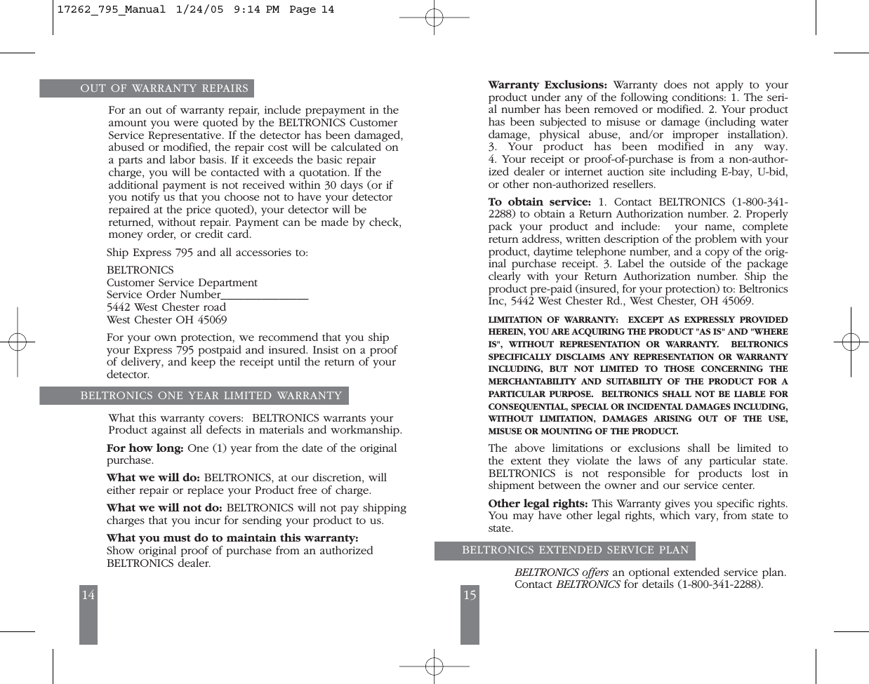 14 15OUT OF WARRANTY REPAIRSFor an out of warranty repair, include prepayment in theamount you were quoted by the BELTRONICS CustomerService Representative. If the detector has been damaged,abused or modified, the repair cost will be calculated ona parts and labor basis. If it exceeds the basic repaircharge, you will be contacted with a quotation. If theadditional payment is not received within 30 days (or ifyou notify us that you choose not to have your detectorrepaired at the price quoted), your detector will bereturned, without repair. Payment can be made by check,money order, or credit card. Ship Express 795 and all accessories to: BELTRONICSCustomer Service Department Service Order Number_______________5442 West Chester road West Chester OH 45069For your own protection, we recommend that you shipyour Express 795 postpaid and insured. Insist on a proofof delivery, and keep the receipt until the return of yourdetector. BELTRONICS ONE YEAR LIMITED WARRANTYWhat this warranty covers:  BELTRONICS warrants your Product against all defects in materials and workmanship.For how long: One (1) year from the date of the originalpurchase.What we will do: BELTRONICS, at our discretion, willeither repair or replace your Product free of charge. What we will not do: BELTRONICS will not pay shippingcharges that you incur for sending your product to us.What you must do to maintain this warranty:Show original proof of purchase from an authorized BELTRONICS dealer.  Warranty Exclusions: Warranty does not apply to yourproduct under any of the following conditions: 1. The seri-al number has been removed or modified. 2. Your producthas been subjected to misuse or damage (including waterdamage, physical abuse, and/or improper installation). 3. Your product has been modified in any way. 4. Your receipt or proof-of-purchase is from a non-author-ized dealer or internet auction site including E-bay, U-bid,or other non-authorized resellers.To  obtain service: 1. Contact BELTRONICS (1-800-341-2288) to obtain a Return Authorization number. 2. Properlypack your product and include:  your name, completereturn address, written description of the problem with yourproduct, daytime telephone number, and a copy of the orig-inal purchase receipt. 3. Label the outside of the packageclearly with your Return Authorization number. Ship theproduct pre-paid (insured, for your protection) to: BeltronicsInc, 5442 West Chester Rd., West Chester, OH 45069.LIMITATION OF WARRANTY:  EXCEPT AS EXPRESSLY PROVIDEDHEREIN, YOU ARE ACQUIRING THE PRODUCT "AS IS" AND "WHEREIS", WITHOUT REPRESENTATION OR WARRANTY.  BELTRONICSSPECIFICALLY DISCLAIMS ANY REPRESENTATION OR WARRANTYINCLUDING, BUT NOT LIMITED TO THOSE CONCERNING THE MERCHANTABILITY AND SUITABILITY OF THE PRODUCT FOR APARTICULAR PURPOSE.  BELTRONICS SHALL NOT BE LIABLE FORCONSEQUENTIAL, SPECIAL OR INCIDENTAL DAMAGES INCLUDING,WITHOUT LIMITATION, DAMAGES ARISING OUT OF THE USE, MISUSE OR MOUNTING OF THE PRODUCT.  The above limitations or exclusions shall be limited to the extent they violate the laws of any particular state. BELTRONICS is not responsible for products lost in shipment between the owner and our service center.Other legal rights: This Warranty gives you specific rights.You may have other legal rights, which vary, from state tostate.  BELTRONICS EXTENDED SERVICE PLANBELTRONICS offers an optional extended service plan.Contact BELTRONICS for details (1-800-341-2288).17262_795_Manual  1/24/05  9:14 PM  Page 14