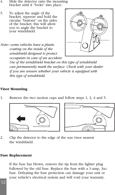 4. Slide the detector onto the mounting bracket until it &ldquo;locks&rdquo; into place. 5. To adjust the angle of the bracket, squeeze and hold the circular &ldquo;buttons&rdquo; on the sides of the bracket; this will allow you to angle the bracket to your windshield.  Note&mdash;some vehicles have a plastic coating on the inside of the windshield designed to protect occupants in case of an accident.Use of the windshield bracket on this type of windshield can permanently mark the surface. Check with your dealer if you are unsure whether your vehicle is equipped with this type of windshield.Visor Mounting1.     Remove the two suction cups and follow steps 1, 2, 4 and 5.2.     Clip the detector to the edge of the sun visor nearest the windshield. Fuse ReplacementIf the fuse has blown, remove the tip from the lighter plugfollowed by the old fuse. Replace the fuse with a 1-amp, 3AGfuse. Defeating the fuse protection can damage your unit oryour vehicle&rsquo;s electrical system and will void your warranty.12