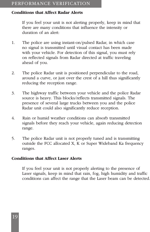 19Conditions that Affect Radar AlertsIf you feel your unit is not alerting properly, keep in mind thatthere are many conditions that influence the intensity orduration of an alert:1.     The police are using instant-on/pulsed Radar, in which caseno signal is transmitted until visual contact has been madewith your vehicle. For detection of this signal, you must relyon reflected signals from Radar directed at traffic travelingahead of you.2.     The police Radar unit is positioned perpendicular to the road,around a curve, or just over the crest of a hill thus significantlyreducing the reception range.3.     The highway traffic between your vehicle and the police Radarsource is heavy. This blocks/reflects transmitted signals. Thepresence of several large trucks between you and the policeRadar unit could also significantly reduce reception.4.     Rain or humid weather conditions can absorb transmittedsignals before they reach your vehicle, again reducing detectionrange.5.     The police Radar unit is not properly tuned and is transmittingoutside the FCC allocated X, K or Super Wideband Ka frequencyranges.Conditions that Affect Laser AlertsIf you feel your unit is not properly alerting to the presence ofLaser signals, keep in mind that rain, fog, high humidity and trafficconditions can affect the range that the Laser beam can be detected.PERFORMANCE VERIFICATION