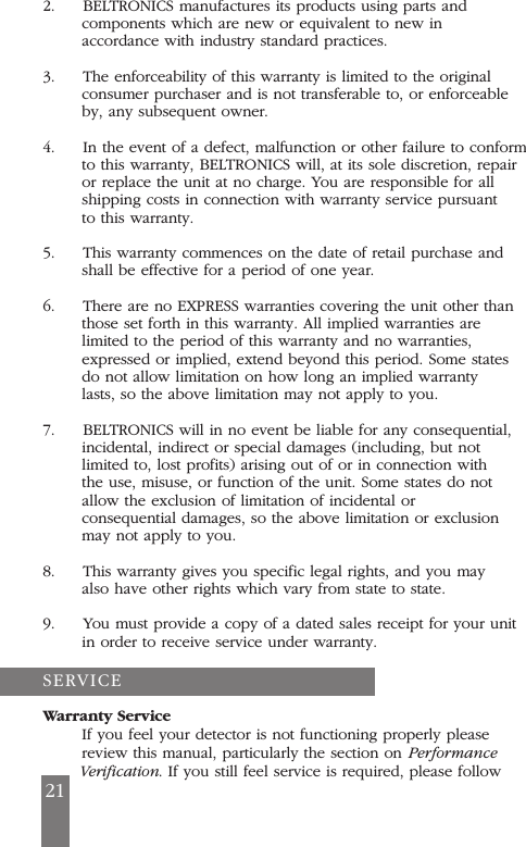 2.     BELTRONICS manufactures its products using parts andcomponents which are new or equivalent to new inaccordance with industry standard practices.3.     The enforceability of this warranty is limited to the originalconsumer purchaser and is not transferable to, or enforceableby, any subsequent owner.4.     In the event of a defect, malfunction or other failure to conformto this warranty, BELTRONICS will, at its sole discretion, repairor replace the unit at no charge. You are responsible for allshipping costs in connection with warranty service pursuantto this warranty.5.     This warranty commences on the date of retail purchase andshall be effective for a period of one year.6.     There are no EXPRESS warranties covering the unit other thanthose set forth in this warranty. All implied warranties arelimited to the period of this warranty and no warranties,expressed or implied, extend beyond this period. Some statesdo not allow limitation on how long an implied warrantylasts, so the above limitation may not apply to you.7.     BELTRONICS will in no event be liable for any consequential,incidental, indirect or special damages (including, but notlimited to, lost profits) arising out of or in connection withthe use, misuse, or function of the unit. Some states do notallow the exclusion of limitation of incidental orconsequential damages, so the above limitation or exclusionmay not apply to you.8.     This warranty gives you specific legal rights, and you mayalso have other rights which vary from state to state.9.     You must provide a copy of a dated sales receipt for your unitin order to receive service under warranty.Warranty ServiceIf you feel your detector is not functioning properly pleasereview this manual, particularly the section on PerformanceVerification. If you still feel service is required, please follow21SERVICE