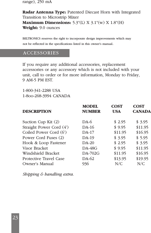 range), 250 mARadar Antenna Type: Patented Diecast Horn with IntegratedTransition to Microstrip MixerMaximum Dimensions: 5.3&rdquo;(L) X 3.1&rdquo;(w) X 1.8&rdquo;(H)Weight: 9.0 ouncesBELTRONICS reserves the right to incorporate design improvements which may not be reflected in the specifications listed in this owner&rsquo;s manual.If you require any additional accessories, replacementaccessories or any accessory which is not included with yourunit, call to order or for more information, Monday to Friday,9 AM-5 PM EST.1-800-341-2288 USA1-8oo-268-3994 CANADAMODEL          COST        COSTDESCRIPTION NUMBER         USA         CANADASuction Cup Kit (2)     DA-6               $ 2.95       $ 3.95Straight Power Cord (4&rsquo;) DA-16             $ 9.95       $11.95Coiled Power Cord (6&rsquo;)  DA-17             $11.95       $16.95Power Cord Fuses (2)    DA-19             $ 3.95       $ 5.95Hook &amp; Loop Fastener    DA-20             $ 2.95       $ 3.95Visor Bracket           DA-48G           $ 9.95       $11.95Windshield Bracket      DA-702G          $11.95       $16.95Protective Travel Case  DA-62             $13.95       $19.95Owner&rsquo;s Manual          936                 N/C          N/CShipping &amp; handling extra.ACCESSORIES23