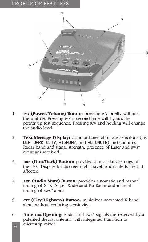 1.     P/V(Power/Volume) Button: pressing P/Vbriefly will turnthe unit ON. Pressing P/Va second time will bypass thepower up test sequence. Pressing P/Vand holding will changethe audio level.2.     Text Message Display: communicates all mode selections (i.e.DIM, DARK, CITY, HIGHWAY, and AUTOMUTE) and confirmsRadar band and signal strength, presence of Laser and sws&trade;messages received.3.     DRK (Dim/Dark) Button: provides dim or dark settings ofthe Text Display for discreet night travel. Audio alerts are notaffected.4.     AUD (Audio Mute) Button: provides automatic and manualmuting of X, K, Super Wideband Ka Radar and manualmuting of sws&trade;alerts.5.     CTY (City/Highway) Button: minimizes unwanted X bandalerts without reducing sensitivity.6.     Antenna Opening: Radar and sws&trade;signals are received by apatented diecast antenna with integrated transition tomicrostrip mixer.PROFILE OF FEATURES4176854329