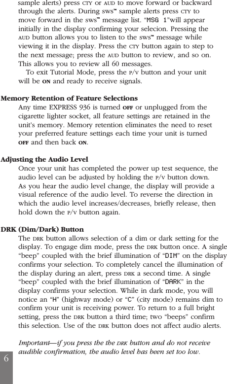 sample alerts) press CTY or AUD to move forward or backwardthrough the alerts. During sws&trade;sample alerts press CTY tomove forward in the sws&trade;message list. &ldquo;MSG 1&rdquo;will appearinitially in the display confirming your selecion. Pressing theAUD button allows you to listen to the sws&trade;message whileviewing it in the display. Press the CTY button again to step tothe next message; press the AUD button to review, and so on.This allows you to review all 60 messages.To exit Tutorial Mode, press the P/Vbutton and your unitwill be ON and ready to receive signals.Memory Retention of Feature SelectionsAny time EXPRESS 936 is turned OFF or unplugged from thecigarette lighter socket, all feature settings are retained in theunit&rsquo;s memory. Memory retention eliminates the need to resetyour preferred feature settings each time your unit is turnedOFF and then back ON.Adjusting the Audio LevelOnce your unit has completed the power up test sequence, theaudio level can be adjusted by holding the P/Vbutton down.As you hear the audio level change, the display will provide avisual reference of the audio level. To reverse the direction inwhich the audio level increases/decreases, briefly release, thenhold down the P/Vbutton again.DRK (Dim/Dark) ButtonThe DRK button allows selection of a dim or dark setting for thedisplay. To engage dim mode, press the DRK button once. A single&ldquo;beep&rdquo; coupled with the brief illumination of &ldquo;DIM&rdquo; on the displayconfirms your selection. To completely cancel the illumination ofthe display during an alert, press DRK a second time. A single&ldquo;beep&rdquo; coupled with the brief illumination of &ldquo;DARK&rdquo; in thedisplay confirms your selection. While in dark mode, you willnotice an &ldquo;H&rdquo; (highway mode) or &ldquo;C&rdquo; (city mode) remains dim toconfirm your unit is receiving power. To return to a full brightsetting, press the DRK button a third time; two &ldquo;beeps&rdquo; confirmthis selection. Use of the DRK button does not affect audio alerts.Important&mdash;if you press the the DRK button and do not receiveaudible confirmation, the audio level has been set too low.6