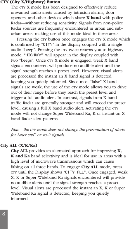 CTY (City X/Highway) ButtonThe CTY X mode has been designed to effectively reduceunwanted audio alerts caused by intrusion alarms, dooropeners, and other devices which share X band with policeRadar&mdash;without reducing sensitivity. Signals from non-policeRadar sources are frequently encountered in urban and sub-urban areas, making use of this mode ideal in these areas.Pressing the CTY button once engages the CTY X mode whichis confirmed by &ldquo;CITY&rdquo; in the display coupled with a singleaudio &ldquo;beep&rdquo;. Pressing the CTY twice returns you to highwaymode; &ldquo;HIGHWAY&rdquo; will appear in the display coupled withtwo &ldquo;beeps&rdquo;. Once CTY X mode is engaged, weak X bandsignals encountered will produce no audible alert until thesignal strength reaches a preset level. However, visual alertsare processed the instant an X band signal is detected,keeping you quietly informed. Since most &ldquo;false&rdquo; X bandsignals are weak, the use of the CTY mode allows you to driveout of their range before they reach the preset level andtrigger a full audio alert. In contrast, signals from X bandtraffic Radar are generally stronger and will exceed the presetlevel, causing a full X band audio alert. Activating the CTYmode will not change Super Wideband Ka, K or instant-on Xband Radar alert patterns.Note&mdash;the CTY mode does not change the presentation of alertsfor Laser sws&trade;or VG-2 signals.City ALL (X/K/Ka)City ALL provides an alternated approach for improving X,K and Ka band selectivity and is ideal for use in areas with ahigh level of microwave transmissions which can causefalsing on all three bands. To engage City ALL mode, pressCTY until the Display shows &ldquo;CITY ALL&rdquo;. Once engaged, weakX, K or Super Wideband Ka signals encountered will provideno audible alerts until the signal strength reaches a presetlevel. Visual alerts are processed the instant an X, K or SuperWideband Ka signal is detected, keeping you quietlyinformed.8