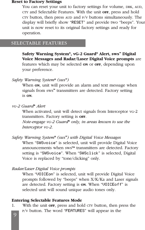 Reset to Factory SettingsYou can reset your unit to factory settings for volume, DRK, AUD,CTY and Selectable Features. With the unit OFF, press and holdCTY button, then press AUD and P/Vbuttons simultaneously. Thedisplay will briefly show &ldquo;RESET&rdquo; and provide two &ldquo;beeps&rdquo;. Yourunit is now reset to its original factory settings and ready foroperation.Safety Warning System&reg;, vG-2 Guard&reg;Alert, sws&trade;DigitalVoice Messages and Radar/Laser Digital Voice prompts arefeatures which may be selected ON or OFF, depending uponyour preference.Safety Warning System&reg;(sws&trade;)When ON, unit will provide an alarm and text message whensignals from sws&trade;transmitters are detected. Factory settingis ON.VG-2 Guard&reg;AlertWhen activated, unit will detect signals from Interceptor VG-2transmitters. Factory setting is OFF.Note-engage VG-2 Guard&reg;only, in areas known to use theInterceptor VG-2.Safety Warning System&reg;(sws&trade;) with Digital Voice MessagesWhen &ldquo;SWSvoice&rdquo; is selected, unit will provide Digital Voiceannouncements when swsTM transmitters are detected. Factorysetting is &ldquo;SWSvoice&rdquo;. When &ldquo;SWSclick&rdquo; is selected, DigitalVoice is replaced by &ldquo;tone/clicking&rdquo; only.Radar/Laser Digital Voice promptsWhen &ldquo;VOICEon&rdquo; is selected, unit will provide Digital Voiceprompts followed by &ldquo;beeps&rdquo; when X/K/Ka and Laser signalsare detected. Factory setting is ON. When &ldquo;VOICEoff&rdquo; isselected unit will sound unique audio tones only.Entering Selectable Features Mode1.     With the unit OFF, press and hold CTY button, then press theP/Vbutton. The word &ldquo;FEATURES&rdquo; will appear in theSELECTABLE FEATURES9