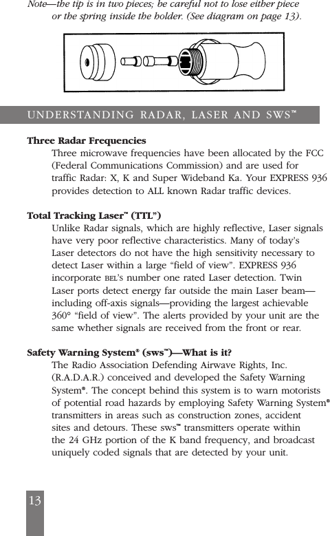 Note&mdash;the tip is in two pieces; be careful not to lose either pieceor the spring inside the holder. (See diagram on page 13).Three Radar FrequenciesThree microwave frequencies have been allocated by the FCC(Federal Communications Commission) and are used fortraffic Radar: X, K and Super Wideband Ka. Your EXPRESS 936provides detection to ALL known Radar traffic devices.Total Tracking Laser&trade;(TTL&rdquo;)Unlike Radar signals, which are highly reflective, Laser signalshave very poor reflective characteristics. Many of today&rsquo;sLaser detectors do not have the high sensitivity necessary todetect Laser within a large &ldquo;field of view&rdquo;. EXPRESS 936incorporate BEL&rsquo;Snumber one rated Laser detection. TwinLaser ports detect energy far outside the main Laser beam&mdash;including off-axis signals&mdash;providing the largest achievable360&deg; &ldquo;field of view&rdquo;. The alerts provided by your unit are thesame whether signals are received from the front or rear.Safety Warning System&reg;(sws&trade;)&mdash;What is it?The Radio Association Defending Airwave Rights, Inc.(R.A.D.A.R.) conceived and developed the Safety WarningSystem&reg;. The concept behind this system is to warn motoristsof potential road hazards by employing Safety Warning System&reg;transmitters in areas such as construction zones, accidentsites and detours. These sws&trade;transmitters operate withinthe 24 GHz portion of the K band frequency, and broadcastuniquely coded signals that are detected by your unit.13UNDERSTANDING RADAR, LASER AND SWS&trade;