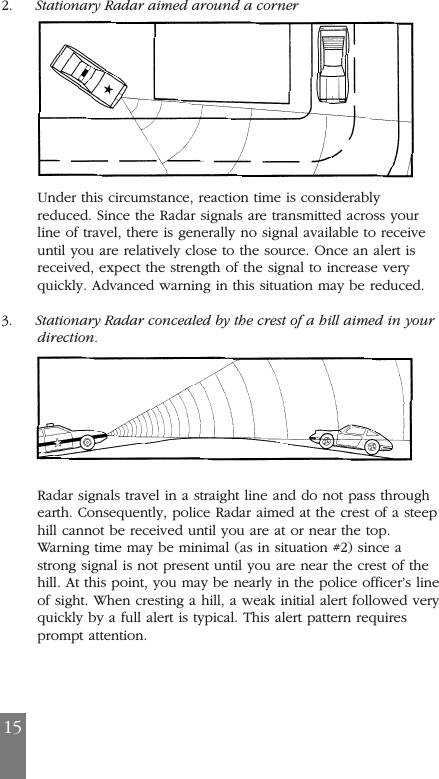 152. Stationary Radar aimed around a cornerUnder this circumstance, reaction time is considerablyreduced. Since the Radar signals are transmitted across yourline of travel, there is generally no signal available to receiveuntil you are relatively close to the source. Once an alert isreceived, expect the strength of the signal to increase veryquickly. Advanced warning in this situation may be reduced.3. Stationary Radar concealed by the crest of a hill aimed in yourdirection.Radar signals travel in a straight line and do not pass throughearth. Consequently, police Radar aimed at the crest of a steephill cannot be received until you are at or near the top.Warning time may be minimal (as in situation #2) since astrong signal is not present until you are near the crest of thehill. At this point, you may be nearly in the police officer&rsquo;s lineof sight. When cresting a hill, a weak initial alert followed veryquickly by a full alert is typical. This alert pattern requiresprompt attention.