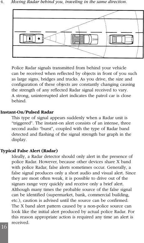 4.     Moving Radar behind you, traveling in the same direction.Police Radar signals transmitted from behind your vehiclecan be received when reflected by objects in front of you suchas large signs, bridges and trucks. As you drive, the size andconfiguration of these objects are constantly changing causingthe strength of any reflected Radar signal received to vary.A strong, uninterrupted alert indicates the patrol car is closebehind.Instant-On/Pulsed RadarThis type of signal appears suddenly when a Radar unit is&ldquo;triggered&rdquo;. The instant-on alert consists of an intense, threesecond audio &ldquo;burst&rdquo;, coupled with the type of Radar banddetected and flashing of the signal strength bar graph in thedisplay.Typical False Alert (Radar)Ideally, a Radar detector should only alert in the presence ofpolice Radar. However, because other devices share X bandwith police Radar, false alerts sometimes occur. Generally, afalse signal produces only a short audio and visual alert. Sincethey are most often weak, it is possible to drive out of thesignars range very quickly and receive only a brief alert.Although many times the probable source of the false signalcan be identified (supermarket, bank, commercial building,etc.), caution is advised until the source can be confirmed.The X band alert pattern caused by a non-police source canlook like the initial alert produced by actual police Radar. Forthis reason appropriate action is required any time an alert isreceived.16