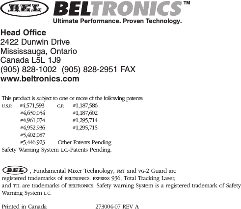 Head Office2422 Dunwin DriveMississauga, OntarioCanada L5L 1J9(905) 828-1002  (905) 828-2951 FAXwww.beltronics.comThis product is subject to one or more of the following patents:U.S.P.    #4,571,593 C.P.     #1,187,586#4,630,054 #1,187,602#4,961,074 #1,295,714#4,952,936 #1,295,715#5,402,087#5,446,923       Other Patents PendingSafety Warning System L.C.-Patents Pending., Fundamental Mixer Technology, FMT and VG-2 Guard areregistered trademarks of BELTRONICS. EXPRESS 936, Total Tracking Laser,and TTL are trademarks of BELTRONICS. Safety warning System is a registered trademark of SafetyWar ning System L.C.Printed in Canada 273004-07 REV ATMUltimate Performance. Proven Technology.