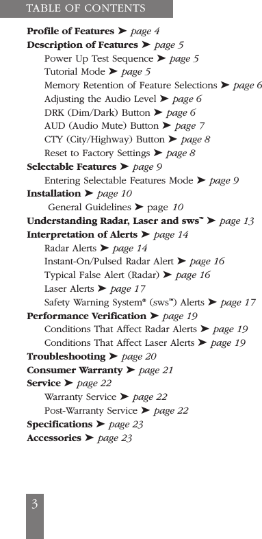 3Profile of Features ➤page 4Description of Features ➤page 5Power Up Test Sequence ➤page 5Tutorial Mode ➤page 5Memory Retention of Feature Selections ➤page 6Adjusting the Audio Level ➤page 6DRK (Dim/Dark) Button ➤page 6AUD (Audio Mute) Button ➤page 7CTY (City/Highway) Button ➤page 8Reset to Factory Settings ➤page 8Selectable Features ➤page 9Entering Selectable Features Mode ➤page 9Installation ➤page 10General Guidelines ➤page 10Understanding Radar, Laser and sws&trade;➤page 13Interpretation of Alerts ➤page 14Radar Alerts ➤page 14Instant-On/Pulsed Radar Alert ➤page 16Typical False Alert (Radar) ➤page 16Laser Alerts ➤page 17Safety Warning System&reg;(sws&trade;) Alerts ➤page 17Performance Verification ➤page 19Conditions That Affect Radar Alerts ➤page 19Conditions That Affect Laser Alerts ➤page 19Troubleshooting ➤page 20Consumer Warranty ➤page 21Service ➤page 22Warranty Service ➤page 22Post-Warranty Service ➤page 22Specifications ➤page 23Accessories ➤page 23TABLE OF CONTENTS