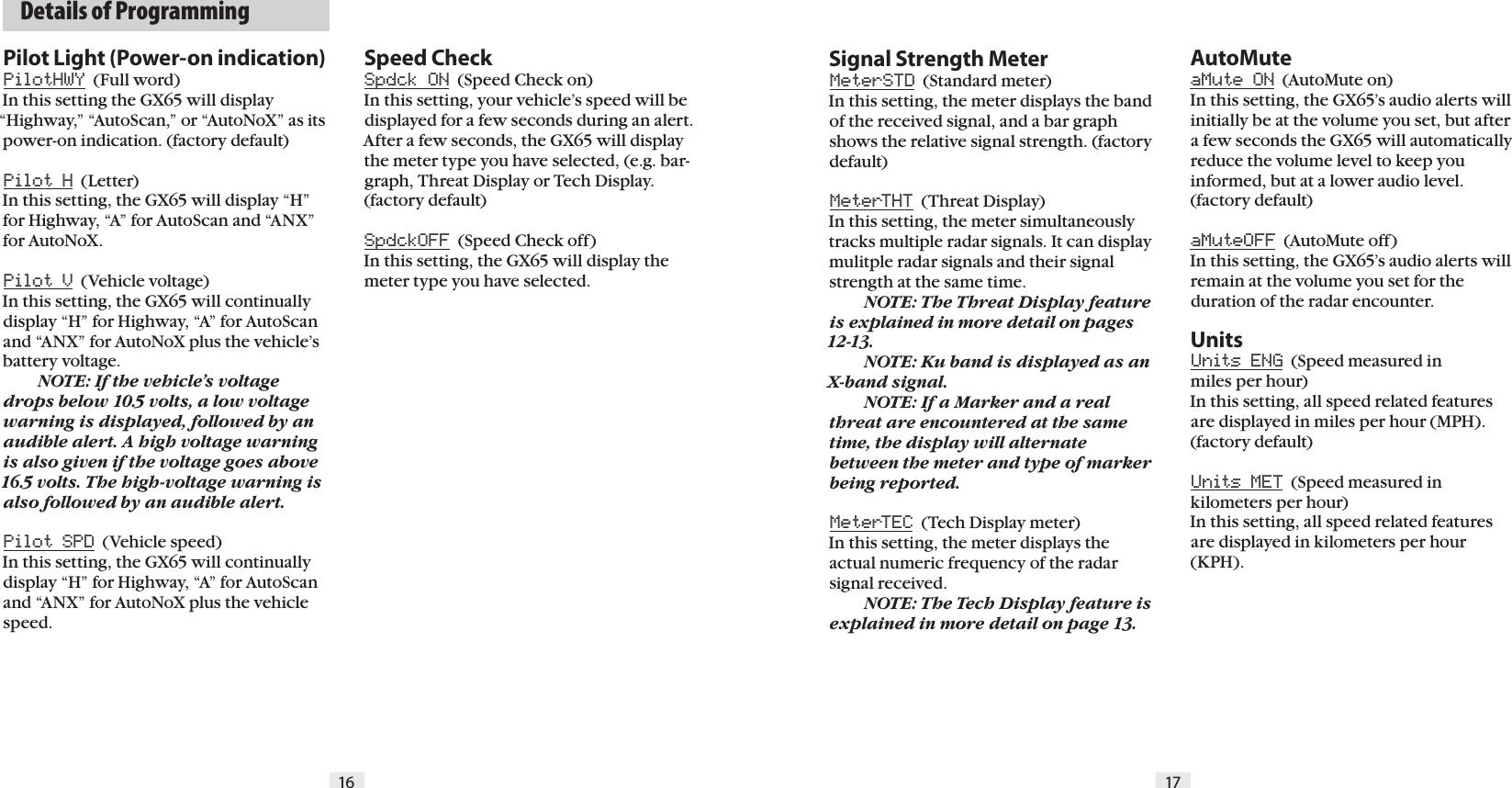   Details of Programming16 17Pilot Light (Power-on indication)PilotHWY  (Full word) In this setting the GX65 will display &ldquo;Highway,&rdquo; &ldquo;AutoScan,&rdquo; or &ldquo;AutoNoX&rdquo; as its power-on indication. (factory default)Pilot H  (Letter) In this setting, the GX65 will display &ldquo;H&rdquo; for Highway, &ldquo;A&rdquo; for AutoScan and &ldquo;ANX&rdquo; for AutoNoX. Pilot V  (Vehicle voltage)In this setting, the GX65 will continually display &ldquo;H&rdquo; for Highway, &ldquo;A&rdquo; for AutoScan and &ldquo;ANX&rdquo; for AutoNoX plus the vehicle&rsquo;s battery voltage.  NOTE: If the vehicle&rsquo;s voltage drops below 10.5 volts, a low voltage warning is displayed, followed by an audible alert. A high voltage warning is also given if the voltage goes above 16.5 volts. The high-voltage warning is also followed by an audible alert.Pilot SPD  (Vehicle speed) In this setting, the GX65 will continually display &ldquo;H&rdquo; for Highway, &ldquo;A&rdquo; for AutoScan and &ldquo;ANX&rdquo; for AutoNoX plus the vehicle speed.Signal Strength MeterMeterSTD  (Standard meter) In this setting, the meter displays the band of the received signal, and a bar graph shows the relative signal strength. (factory default)MeterTHT  (Threat Display) In this setting, the meter simultaneously tracks multiple radar signals. It can display mulitple radar signals and their signal strength at the same time.   NOTE: The Threat Display feature  is explained in more detail on pages 12-13.    NOTE: Ku band is displayed as an X-band signal.  NOTE: If a Marker and a real threat are encountered at the same time, the display will alternate between the meter and type of marker being reported.MeterTEC  (Tech Display meter)In this setting, the meter displays the actual numeric frequency of the radar signal received.   NOTE: The Tech Display feature is explained in more detail on page 13.AutoMuteaMute ON  (AutoMute on) In this setting, the GX65&rsquo;s audio alerts will initially be at the volume you set, but after a few seconds the GX65 will automatically reduce the volume level to keep you informed, but at a lower audio level. (factory default)aMuteOFF  (AutoMute off) In this setting, the GX65&rsquo;s audio alerts will remain at the volume you set for the duration of the radar encounter.UnitsUnits ENG  (Speed measured in  miles per hour)In this setting, all speed related features are displayed in miles per hour (MPH). (factory default)Units MET  (Speed measured in kilometers per hour)In this setting, all speed related features are displayed in kilometers per hour (KPH).  Speed CheckSpdck ON  (Speed Check on) In this setting, your vehicle&rsquo;s speed will be displayed for a few seconds during an alert. After a few seconds, the GX65 will display the meter type you have selected, (e.g. bar-graph, Threat Display or Tech Display. (factory default)SpdckOFF  (Speed Check off) In this setting, the GX65 will display the meter type you have selected. 