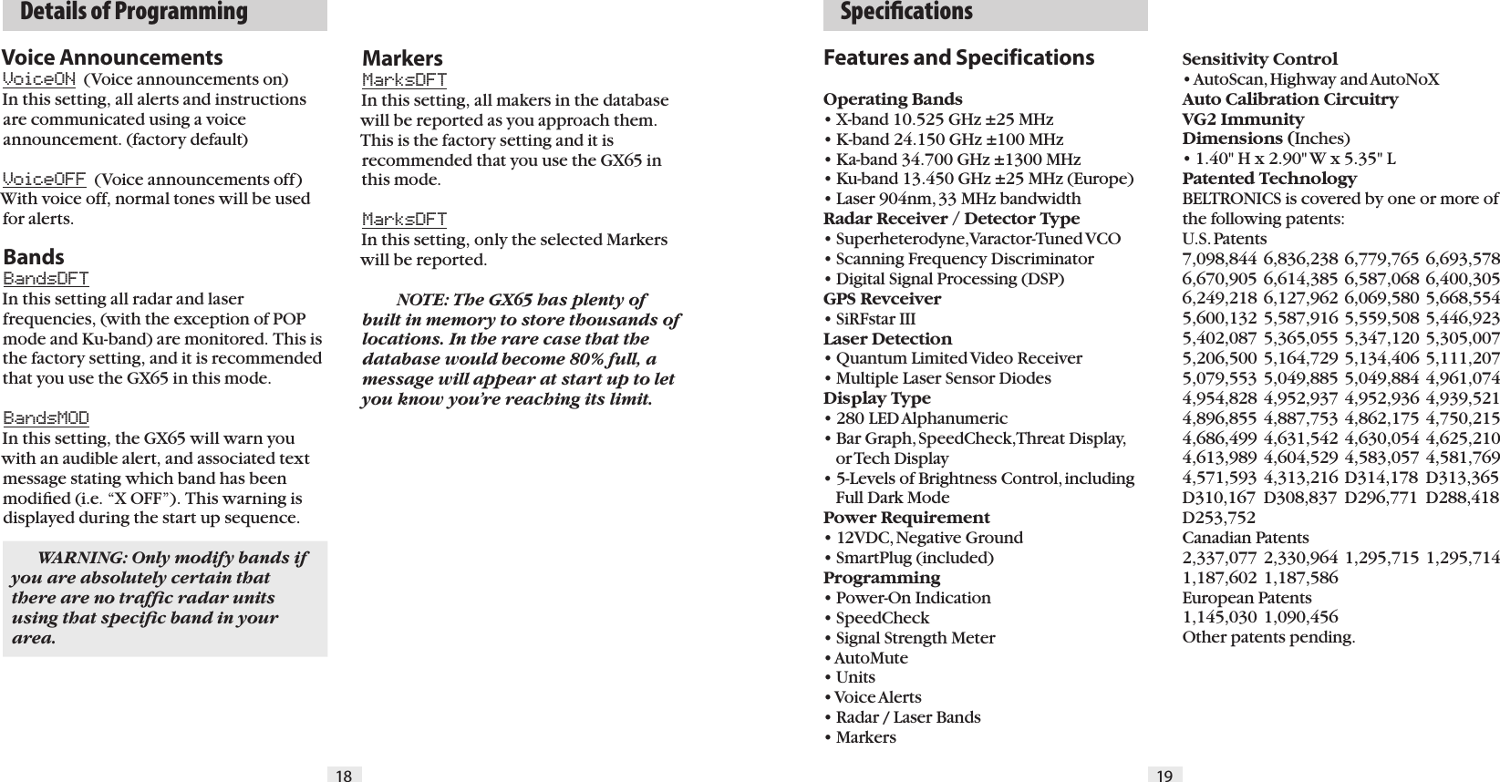 Features and SpecificationsOperating Bands&bull; X-band 10.525 GHz &plusmn;25 MHz&bull; K-band 24.150 GHz &plusmn;100 MHz&bull; Ka-band 34.700 GHz &plusmn;1300 MHz&bull; Ku-band 13.450 GHz &plusmn;25 MHz (Europe)&bull; Laser 904nm, 33 MHz bandwidthRadar Receiver / Detector Type&bull; Superheterodyne, Varactor-Tuned VCO&bull; Scanning Frequency Discriminator&bull; Digital Signal Processing (DSP)GPS Revceiver&bull; SiRFstar IIILaser Detection&bull; Quantum Limited Video Receiver &bull; Multiple Laser Sensor DiodesDisplay Type&bull; 280 LED Alphanumeric&bull; Bar Graph, SpeedCheck, Threat Display,     or Tech Display   &bull; 5-Levels of Brightness Control, including     Full Dark ModePower Requirement&bull; 12VDC, Negative Ground&bull; SmartPlug (included)Programming&bull; Power-On Indication&bull; SpeedCheck&bull; Signal Strength Meter&bull; AutoMute&bull; Units&bull; Voice Alerts&bull; Radar / Laser Bands&bull; MarkersSensitivity Control&bull; AutoScan, Highway and AutoNoXAuto Calibration CircuitryVG2 ImmunityDimensions (Inches)&bull; 1.40" H x 2.90" W x 5.35" LPatented TechnologyBELTRONICS is covered by one or more of the following patents:  U.S. Patents 7,098,844 6,836,238 6,779,765 6,693,578 6,670,905 6,614,385 6,587,068 6,400,305 6,249,218 6,127,962 6,069,580 5,668,554 5,600,132 5,587,916 5,559,508 5,446,923 5,402,087 5,365,055 5,347,120 5,305,007 5,206,500 5,164,729 5,134,406 5,111,207 5,079,553 5,049,885 5,049,884 4,961,074 4,954,828 4,952,937 4,952,936 4,939,521 4,896,855 4,887,753 4,862,175 4,750,215 4,686,499 4,631,542 4,630,054 4,625,210 4,613,989 4,604,529 4,583,057 4,581,769 4,571,593 4,313,216 D314,178  D313,365 D310,167  D308,837  D296,771  D288,418 D253,752   Canadian Patents2,337,077 2,330,964 1,295,715 1,295,714 1,187,602 1,187,586  European Patents 1,145,030 1,090,456Other patents pending.18 19  Speciﬁcations    Details of ProgrammingVoice AnnouncementsVoiceON  (Voice announcements on) In this setting, all alerts and instructions are communicated using a voice announcement. (factory default)VoiceOFF  (Voice announcements off) With voice off, normal tones will be used for alerts.BandsBandsDFT In this setting all radar and laser frequencies, (with the exception of POP mode and Ku-band) are monitored. This is the factory setting, and it is recommended that you use the GX65 in this mode.BandsMODIn this setting, the GX65 will warn you with an audible alert, and associated text message stating which band has been modiﬁed (i.e. &ldquo;X OFF&rdquo;). This warning is displayed during the start up sequence.  WARNING: Only modify bands if you are absolutely certain that there are no trafﬁc radar units using that speciﬁc band in your area.MarkersMarksDFT In this setting, all makers in the database will be reported as you approach them. This is the factory setting and it is recommended that you use the GX65 in this mode.MarksDFT In this setting, only the selected Markers will be reported.  NOTE: The GX65 has plenty of built in memory to store thousands of locations. In the rare case that the database would become 80% full, a message will appear at start up to let you know you&rsquo;re reaching its limit.