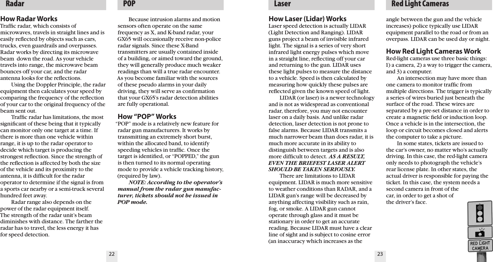 22 23  Radar   POP   Laser   Red Light CamerasHow Radar WorksTrafﬁc radar, which consists of microwaves, travels in straight lines and is easily reﬂected by objects such as cars, trucks, even guardrails and overpasses. Radar works by directing its microwave beam  down the road. As your vehicle travels into range, the microwave beam bounces off your car, and the radar antenna looks for the reﬂections.    Using the Doppler Principle, the radarequipment then calculates your speed by comparing the frequency of the reﬂection of your car to the original frequency of the beam sent out.    Trafﬁc radar has limitations, the most signiﬁcant of these being that it typically can monitor only one target at a time. If there is more than one vehicle within range, it is up to the radar operator to  decide which target is producing the strongest reﬂection. Since the strength of the reﬂection is affected by both the size of the vehicle and its proximity to the antenna, it is difﬁcult for the radar operator to determine if the signal is from a sports car nearby or a semi-truck several hundred feet away.    Radar range also depends on the power of the radar equipment itself.  The strength of the radar unit&rsquo;s beam diminishes with distance. The farther the radar has to travel, the less energy it has for speed detection.    Because intrusion alarms and motion sensors often operate on the same frequency as X, and K-band radar, your GX65 will occasionally receive non-police radar signals. Since these X-Band transmitters are usually contained inside of a building, or aimed toward the ground, they will generally produce much weaker readings than will a true radar encounter. As you become familiar with the sources of these pseudo alarms in your daily driving, they will serve as conﬁrmation that your GX65&rsquo;s radar detection abilities are fully operational.How &ldquo;POP&rdquo; Works&ldquo;POP&rdquo; mode is a relatively new feature for radar gun manufacturers. It works by transmitting an extremely short burst, within the allocated band, to identify speeding vehicles in trafﬁc. Once the target is identiﬁed, or &ldquo;POPPED,&rdquo; the gun is then turned to its normal operating mode to provide a vehicle tracking history, (required by law).   NOTE: According to the operator&rsquo;s manual from the radar gun manufac-turer, tickets should not be issued in POP mode.How Laser (Lidar) WorksLaser speed detection is actually LIDAR (Light Detection and Ranging). LIDAR guns project a beam of invisible infrared light. The signal is a series of very short infrared light energy pulses which move in a straight line, reﬂecting off your car and returning to the gun. LIDAR uses these light pulses to measure the distance to a vehicle. Speed is then calculated by measuring how quickly these pulses are reﬂected given the known speed of light.    LIDAR (or laser) is a newer technology and is not as widespread as conventional radar, therefore, you may not encounter laser on a daily basis. And unlike radar detection, laser detection is not prone to false alarms. Because LIDAR transmits a much narrower beam than does radar, it is much more accurate in its ability to  distinguish between targets and is also more difﬁcult to detect. AS A RESULT, EVEN THE BRIEFEST LASER ALERT SHOULD BE TAKEN SERIOUSLY.  There are limitations to LIDAR  equipment. LIDAR is much more sensitive to weather conditions than RADAR, and a LIDAR gun&rsquo;s range will be decreased byanything affecting visibility such as rain, fog, or smoke. A LIDAR gun cannot operate through glass and it must be stationary in order to get an accurate reading. Because LIDAR must have a clear line of sight and is subject to cosine error (an inaccuracy which increases as the angle between the gun and the vehicle increases) police typically use LIDAR equipment parallel to the road or from an overpass. LIDAR can be used day or night.How Red Light Cameras WorkRed-light cameras use three basic things: 1) a camera, 2) a way to trigger the camera, and 3) a computer.  An intersection may have more than one camera to monitor trafﬁc from multiple directions. The trigger is typically a series of wires buried just beneath the surface of the road. These wires are separated by a pre-set distance in order to create a magnetic ﬁeld or induction loop. Once a vehicle is in the intersection, the loop or circuit becomes closed and alerts the computer to take a picture.  In some states, tickets are issued to the car&rsquo;s owner, no matter who&rsquo;s actually driving. In this case, the red-light camera only needs to photograph the vehicle&rsquo;s rear license plate. In other states, the actual driver is responsible for paying the ticket. In this case, the system needs a second camera in front of the  car, in order to get a shot of  the driver&rsquo;s face.