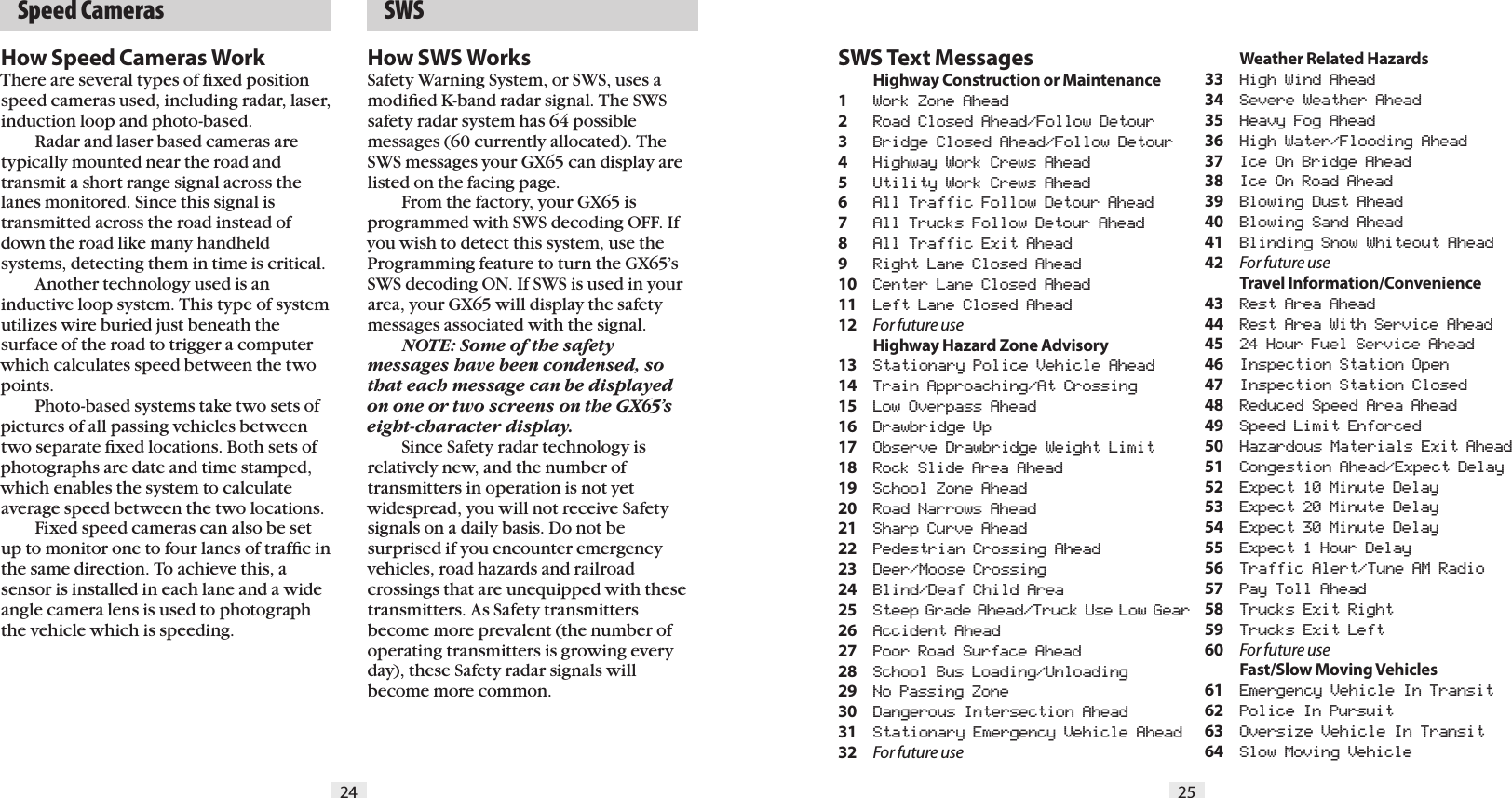 24 25  Speed CamerasSWS Text Messages Highway Construction or Maintenance1  Work Zone Ahead2  Road Closed Ahead/Follow Detour3  Bridge Closed Ahead/Follow Detour4  Highway Work Crews Ahead5  Utility Work Crews Ahead6   All Traffic Follow Detour Ahead7  All Trucks Follow Detour Ahead8  All Traffic Exit Ahead9  Right Lane Closed Ahead10  Center Lane Closed Ahead11  Left Lane Closed Ahead12  For future use  Highway Hazard Zone Advisory13  Stationary Police Vehicle Ahead14  Train Approaching/At Crossing15  Low Overpass Ahead16  Drawbridge Up17  Observe Drawbridge Weight Limit18  Rock Slide Area Ahead19  School Zone Ahead20  Road Narrows Ahead21  Sharp Curve Ahead22  Pedestrian Crossing Ahead23  Deer/Moose Crossing24  Blind/Deaf Child Area25  Steep Grade Ahead/Truck Use Low Gear26  Accident Ahead27  Poor Road Surface Ahead28  School Bus Loading/Unloading29  No Passing Zone30  Dangerous Intersection Ahead31  Stationary Emergency Vehicle Ahead32  For future use  Weather Related Hazards33  High Wind Ahead34  Severe Weather Ahead35  Heavy Fog Ahead36  High Water/Flooding Ahead37  Ice On Bridge Ahead38  Ice On Road Ahead39  Blowing Dust Ahead40  Blowing Sand Ahead41  Blinding Snow Whiteout Ahead42  For future use  Travel Information/Convenience43  Rest Area Ahead44  Rest Area With Service Ahead45  24 Hour Fuel Service Ahead46  Inspection Station Open47  Inspection Station Closed48  Reduced Speed Area Ahead49  Speed Limit Enforced50  Hazardous Materials Exit Ahead51  Congestion Ahead/Expect Delay52  Expect 10 Minute Delay53  Expect 20 Minute Delay54  Expect 30 Minute Delay55  Expect 1 Hour Delay56  Traffic Alert/Tune AM Radio57  Pay Toll Ahead58  Trucks Exit Right59  Trucks Exit Left60  For future use  Fast/Slow Moving Vehicles61  Emergency Vehicle In Transit62  Police In Pursuit63  Oversize Vehicle In Transit64  Slow Moving Vehicle  SWSHow SWS WorksSafety Warning System, or SWS, uses a modiﬁed K-band radar signal. The SWS safety radar system has 64 possible messages (60 currently allocated). The SWS messages your GX65 can display are listed on the facing page.  From the factory, your GX65 is programmed with SWS decoding OFF. If you wish to detect this system, use the Programming feature to turn the GX65&rsquo;s SWS decoding ON. If SWS is used in your area, your GX65 will display the safety messages associated with the signal. NOTE: Some of the safety messages have been condensed, so that each message can be displayed on one or two screens on the GX65&rsquo;s eight-character display.   Since Safety radar technology is  relatively new, and the number of  transmitters in operation is not yet widespread, you will not receive Safety signals on a daily basis. Do not be surprised if you encounter emergency vehicles, road hazards and railroad crossings that are unequipped with these transmitters. As Safety transmitters become more prevalent (the number of operating transmitters is growing every day), these Safety radar signals will become more common.How Speed Cameras WorkThere are several types of ﬁxed position speed cameras used, including radar, laser, induction loop and photo-based.  Radar and laser based cameras are typically mounted near the road and transmit a short range signal across the lanes monitored. Since this signal is transmitted across the road instead of down the road like many handheld systems, detecting them in time is critical.  Another technology used is an inductive loop system. This type of system utilizes wire buried just beneath the surface of the road to trigger a computer which calculates speed between the two points.   Photo-based systems take two sets of pictures of all passing vehicles between two separate ﬁxed locations. Both sets of photographs are date and time stamped, which enables the system to calculate average speed between the two locations.  Fixed speed cameras can also be set up to monitor one to four lanes of trafﬁc in the same direction. To achieve this, a sensor is installed in each lane and a wide angle camera lens is used to photograph the vehicle which is speeding.