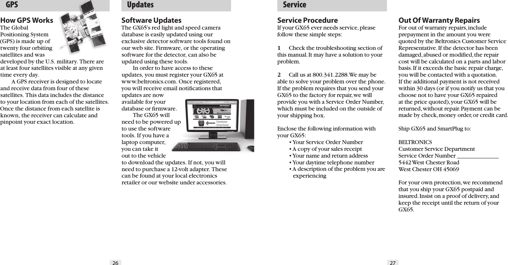   GPS   Service26 27  UpdatesHow GPS WorksThe Global Positioning System (GPS) is made up of twenty four orbiting satellites and was developed by the U.S. military. There are at least four satellites visible at any given time every day.    A GPS receiver is designed to locate and receive data from four of these satellites. This data includes the distance to your location from each of the satellites. Once the distance from each satellite is known, the receiver can calculate and pinpoint your exact location.Software UpdatesThe GX65&rsquo;s red light and speed camera database is easily updated using our exclusive detector software tools found on our web site. Firmware, or the operating software for the detector, can also be updated using these tools.  In order to have access to these updates, you must register your GX65 at www.beltronics.com. Once registered, you will receive email notiﬁcations that updates are now available for your database or ﬁrmware.  The GX65 will need to be powered up to use the software tools. If you have a laptop computer, you can take it out to the vehicle to download the updates. If not, you will need to purchase a 12-volt adapter. These can be found at your local electronics retailer or our website under accessories.Service ProcedureIf your GX65 ever needs service, please follow these simple steps:1  Check the troubleshooting section of this manual. It may have a solution to your problem.2  Call us at 800.341.2288. We may be able to solve your problem over the phone. If the problem requires that you send your GX65 to the factory for repair, we will provide you with a Service Order Number, which must be included on the outside of your shipping box. Enclose the following information with your GX65:  &bull; Your Service Order Number  &bull; A copy of your sales receipt  &bull; Your name and return address  &bull; Your daytime telephone number  &bull; A description of the problem you are       experiencingOut Of Warranty RepairsFor out of warranty repairs, include  prepayment in the amount you were quoted by the Beltronics Customer Service Representative. If the detector has been damaged, abused or modified, the repair cost will be calculated on a parts and labor basis. If it exceeds the basic repair charge, you will be contacted with a quotation. If the additional payment is not received within 30 days (or if you notify us that you choose not to have your GX65 repaired at the price quoted), your GX65 will be returned, without repair. Payment can be made by check, money order, or credit card.Ship GX65 and SmartPlug to: BELTRONICSCustomer Service DepartmentService Order Number ______________5442 West Chester RoadWest Chester OH 45069For your own protection, we recommend that you ship your GX65 postpaid and insured. Insist on a proof of delivery, and keep the receipt until the return of your GX65.