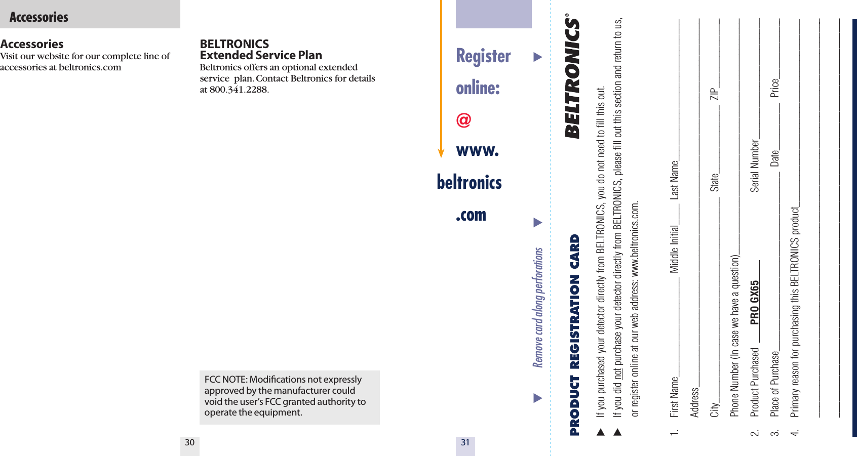 3130BELTRONICS  Extended Service PlanBeltronics offers an optional extended service  plan. Contact Beltronics for details at 800.341.2288.  AccessoriesFCC NOTE: Modiﬁcations not expressly approved by the manufacturer could void the user&rsquo;s FCC granted authority to operate the equipment.AccessoriesVisit our website for our complete line of accessories at beltronics.com   Register  online: @ www.beltronics  .comPRODUCT REGISTRATION CARD   If you purchased your detector directly from BELTRONICS, you do not need to fill this out.  If you did not purchase your detector directly from BELTRONICS, please fill out this section and return to us,    or register online at our web address: www.beltronics.com.  1.  First Name___________________  Middle Initial____  Last Name___________________________  Address______________________________________________________________________  City_______________________________________  State_____________  ZIP______________  Phone Number (In case we have a question)_____________________________________________2.  Product Purchased        PRO GX65                                  Serial Number_______________________3.  Place of Purchase__________________________________  Date_________  Price____________4.  Primary reason for purchasing this BELTRONICS product____________________________________  ____________________________________________________________________________  ____________________________________________________________________________           Remove card along perforations                                                                  