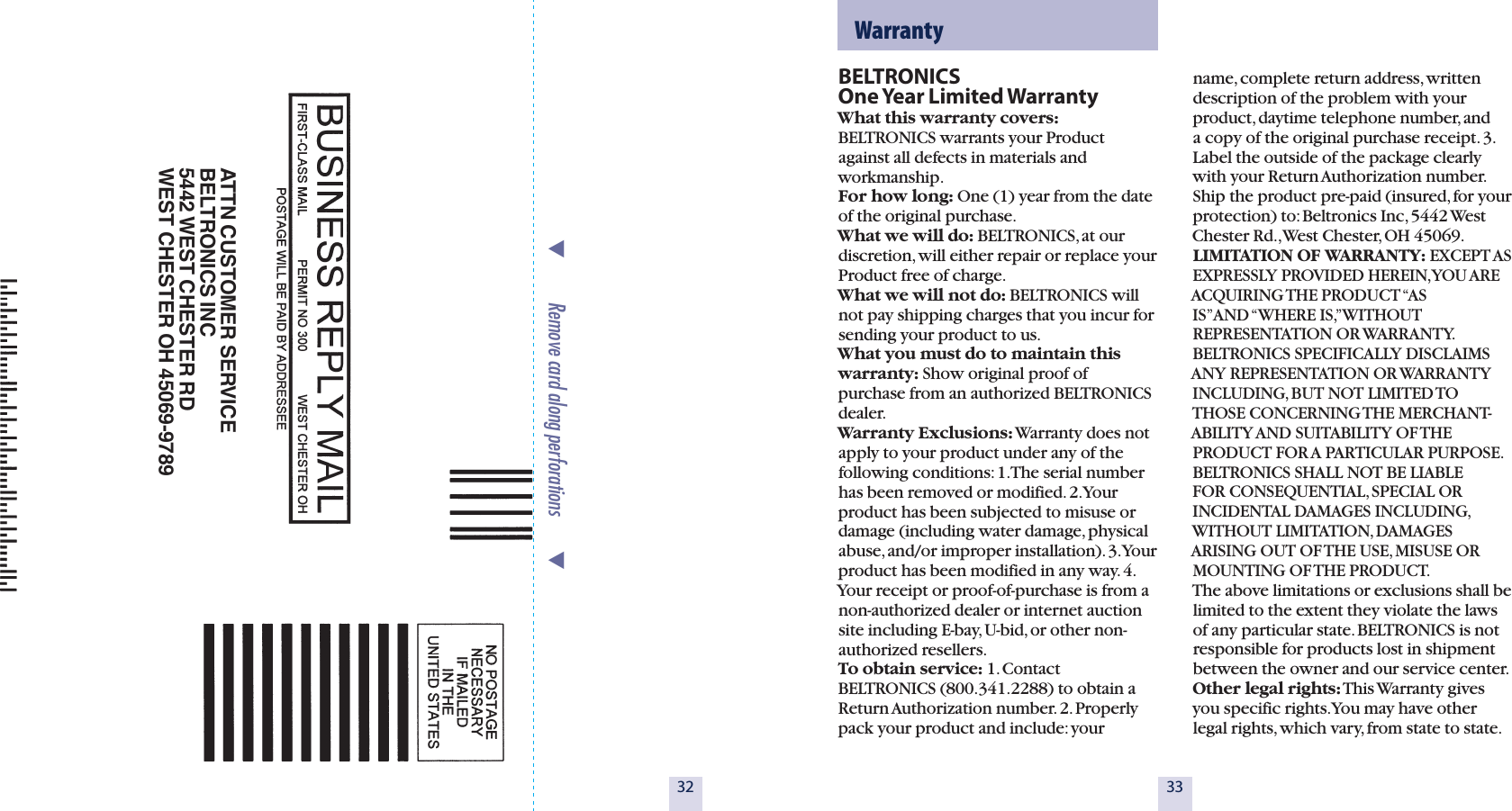 32BELTRONICS  One Year Limited WarrantyWhat this warranty covers: BELTRONICS warrants your Product against all defects in materials and workmanship.  For how long: One (1) year from the date of the original purchase.  What we will do: BELTRONICS, at our  discretion, will either repair or replace your Product free of charge. What we will not do: BELTRONICS will not pay shipping charges that you incur for sending your product to us. What you must do to maintain this warranty: Show original proof of purchase from an authorized BELTRONICS dealer. Warranty Exclusions: Warranty does not apply to your product under any of the following conditions: 1. The serial number has been removed or modified. 2. Your product has been subjected to misuse or damage (including water damage, physical abuse, and/or improper installation). 3. Your product has been modified in any way. 4. Your receipt or proof-of-purchase is from a non-authorized dealer or internet auction site including E-bay, U-bid, or other non-authorized resellers.To obtain service: 1. Contact BELTRONICS (800.341.2288) to obtain a Return Authorization number. 2. Properly pack your product and include: your 33  Warrantyname, complete return address, written description of the problem with your product, daytime telephone number, and a copy of the original purchase receipt. 3. Label the outside of the package clearly with your Return Authorization number. Ship the product pre-paid (insured, for your protection) to: Beltronics Inc, 5442 West Chester Rd., West Chester, OH 45069.LIMITATION OF WARRANTY: EXCEPT AS EXPRESSLY PROVIDED HEREIN, YOU AREACQUIRING THE PRODUCT &ldquo;AS IS&rdquo; AND &ldquo;WHERE IS,&rdquo; WITHOUT REPRESENTATION OR WARRANTY. BELTRONICS SPECIFICALLY DISCLAIMS ANY REPRESENTATION OR WARRANTY INCLUDING, BUT NOT LIMITED TO THOSE CONCERNING THE MERCHANT-ABILITY AND SUITABILITY OF THE PRODUCT FOR A PARTICULAR PURPOSE. BELTRONICS SHALL NOT BE LIABLE FOR CONSEQUENTIAL, SPECIAL OR INCIDENTAL DAMAGES INCLUDING, WITHOUT LIMITATION, DAMAGES ARISING OUT OF THE USE, MISUSE OR MOUNTING OF THE PRODUCT.  The above limitations or exclusions shall be limited to the extent they violate the laws of any particular state. BELTRONICS is not  responsible for products lost in shipment between the owner and our service center.Other legal rights: This Warranty gives you specific rights. You may have other legal rights, which vary, from state to state.ATTN CUSTOMER SERVICEBELTRONICS INC5442 WEST CHESTER RDWEST CHESTER OH 45069-9789           Remove card along perforations         