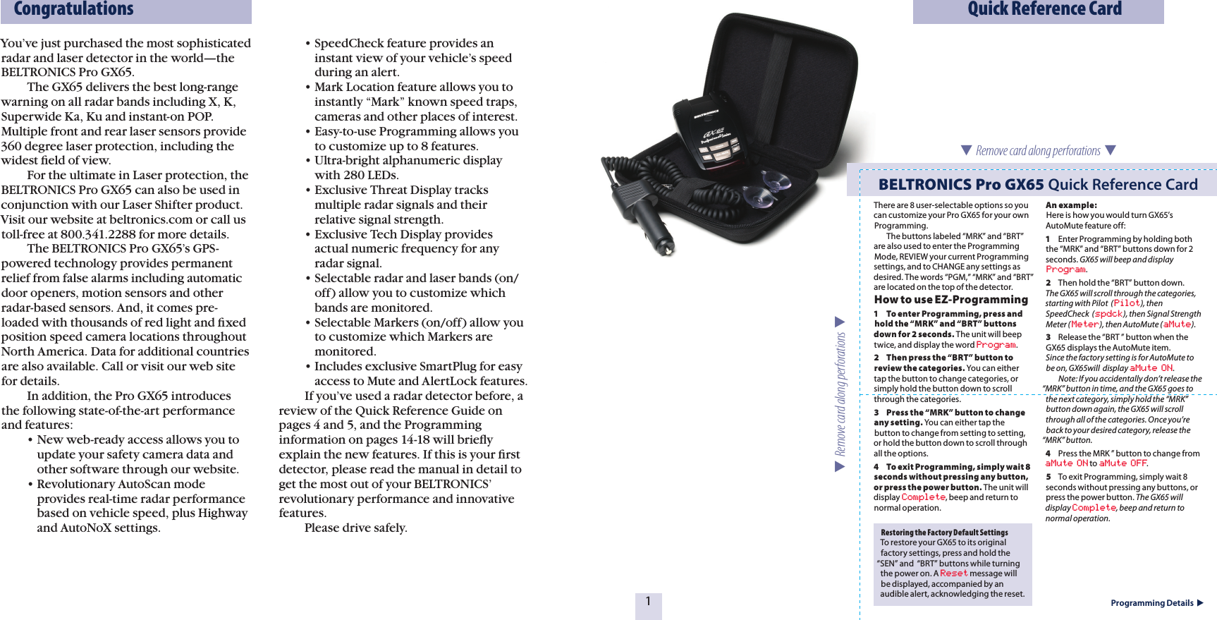   Quick Reference Card1Programming Details  Restoring the Factory Default SettingsTo restore your GX65 to its original factory settings, press and hold the  &ldquo;SEN&rdquo; and  &ldquo;BRT&rdquo; buttons while turning the power on. A Reset message will be displayed, accompanied by an audible alert, acknowledging the reset. BELTRONICS Pro GX65 Quick Reference Card  Remove card along perforations    Remove card along perforations    CongratulationsYou&rsquo;ve just purchased the most sophisticated radar and laser detector in the world&mdash;the BELTRONICS Pro GX65.  The GX65 delivers the best long-range warning on all radar bands including X, K, Superwide Ka, Ku and instant-on POP. Multiple front and rear laser sensors provide 360 degree laser protection, including the widest ﬁeld of view.   For the ultimate in Laser protection, the BELTRONICS Pro GX65 can also be used in conjunction with our Laser Shifter product. Visit our website at beltronics.com or call us toll-free at 800.341.2288 for more details.  The BELTRONICS Pro GX65&rsquo;s GPS-powered technology provides permanent relief from false alarms including automatic door openers, motion sensors and other radar-based sensors. And, it comes pre-loaded with thousands of red light and ﬁxed position speed camera locations throughout North America. Data for additional countries are also available. Call or visit our web site for details.  In addition, the Pro GX65 introduces the following state-of-the-art performance and features:  &bull; New web-ready access allows you to      update your safety camera data and      other software through our website.  &bull; Revolutionary AutoScan mode      provides real-time radar performance      based on vehicle speed, plus Highway      and AutoNoX settings.  &bull; SpeedCheck feature provides an      instant view of your vehicle&rsquo;s speed      during an alert.  &bull; Mark Location feature allows you to      instantly &ldquo;Mark&rdquo; known speed traps,      cameras and other places of interest.  &bull; Easy-to-use Programming allows you      to customize up to 8 features.  &bull; Ultra-bright alphanumeric display      with 280 LEDs.  &bull; Exclusive Threat Display tracks      multiple radar signals and their      relative signal strength.  &bull; Exclusive Tech Display provides      actual numeric frequency for any    radar signal.  &bull; Selectable radar and laser bands (on/     off) allow you to customize which      bands are monitored.  &bull; Selectable Markers (on/off) allow you      to customize which Markers are      monitored.   &bull; Includes exclusive SmartPlug for easy      access to Mute and AlertLock features.  If you&rsquo;ve used a radar detector before, a review of the Quick Reference Guide on pages 4 and 5, and the Programming information on pages 14-18 will brieﬂy explain the new features. If this is your ﬁrst detector, please read the manual in detail to get the most out of your BELTRONICS&rsquo; revolutionary performance and innovative features.  Please drive safely.There are 8 user-selectable options so you can customize your Pro GX65 for your own Programming.   The buttons labeled &ldquo;MRK&rdquo; and &ldquo;BRT&rdquo; are also used to enter the Programming Mode, REVIEW your current Programming settings, and to CHANGE any settings as desired. The words &ldquo;PGM,&rdquo; &ldquo;MRK&rdquo; and &ldquo;BRT&rdquo; are located on the top of the detector.How to use EZ-Programming 1    To enter Programming, press and hold the &ldquo;MRK&rdquo; and &ldquo;BRT&rdquo; buttons down for 2 seconds. The unit will beep twice, and display the word Program.2  Then press the &ldquo;BRT&rdquo; button to review the categories. You can either tap the button to change categories, or simply hold the button down to scroll through the categories.3  Press the &ldquo;MRK&rdquo; button to change any setting. You can either tap the button to change from setting to setting, or hold the button down to scroll through all the options.4  To exit Programming, simply wait 8 seconds without pressing any button, or press the power button. The unit will display Complete, beep and return to normal operation.An example:Here is how you would turn GX65&rsquo;s AutoMute feature off: 1  Enter Programming by holding both the &ldquo;MRK&rdquo; and &ldquo;BRT&rdquo; buttons down for 2 seconds. GX65 will beep and display Program.2  Then hold the &ldquo;BRT&rdquo; button down.The GX65 will scroll through the categories, starting with Pilot  (Pilot), then  SpeedCheck  (spdck), then Signal Strength Meter (Meter), then AutoMute (aMute).3  Release the &ldquo;BRT &rdquo; button when the GX65 displays the AutoMute item.  Since the factory setting is for AutoMute to be on, GX65will  display aMute ON.   Note: If you accidentally don&rsquo;t release the &ldquo;MRK&rdquo; button in time, and the GX65 goes to the next category, simply hold the &ldquo;MRK&rdquo; button down again, the GX65 will scroll through all of the categories. Once you&rsquo;re back to your desired category, release the &ldquo;MRK&rdquo; button.4  Press the MRK &rdquo; button to change from aMute ON to aMute OFF.5  To exit Programming, simply wait 8 seconds without pressing any buttons, or press the power button. The GX65 will display Complete, beep and return to normal operation.