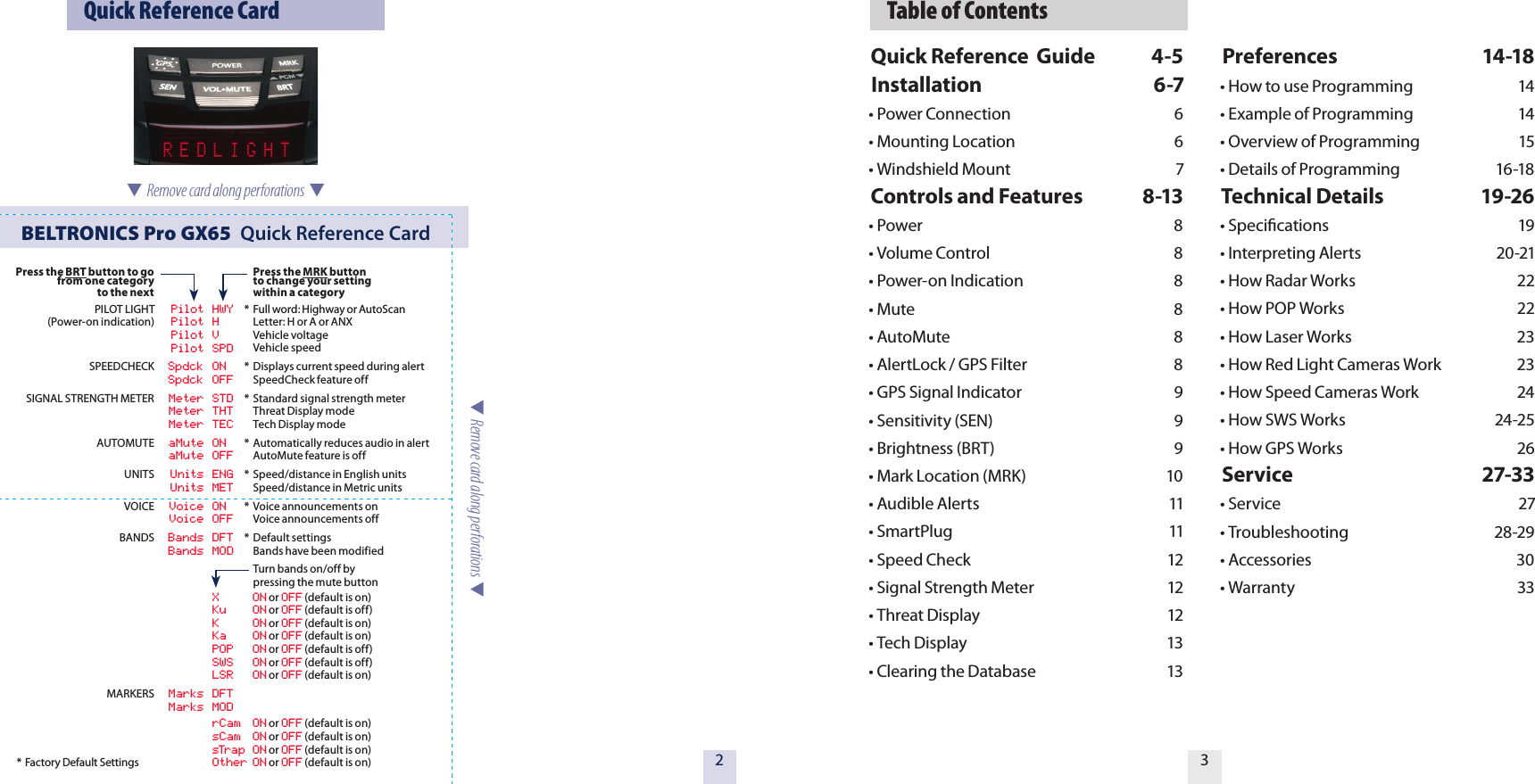   Table of Contents32  Quick Reference CardBELTRONICS Pro GX65  Quick Reference Card* Factory Default Settings  Remove card along perforations    Remove card along perforations  Press the BRT button to go from one categoryto the nextPILOT LIGHT(Power-on indication)SPEEDCHECKSIGNAL STRENGTH METERAUTOMUTEUNITSVOICEBANDSMARKERS  Pilot HWY  Pilot H  Pilot V  Pilot SPD  Spdck ON  Spdck OFF  Meter STD  Meter THT  Meter TEC  aMute ON  aMute OFF  Units ENG  Units MET  Voice ON  Voice OFF  Bands DFT          Bands MOD  X  ON or OFF (default is on) Ku  ON or OFF (default is off)  K  ON or OFF (default is on)  Ka  ON or OFF (default is on)  POP  ON or OFF (default is off)  SWS  ON or OFF (default is off)  LSR  ON or OFF (default is on)  Marks DFT          Marks MOD  rCam  ON or OFF (default is on) sCam  ON or OFF (default is on)  sTrap ON or OFF (default is on)  Other ON or OFF (default is on) Press the MRK button  to change your setting  within a category*  Full word: Highway or AutoScan  Letter: H or A or ANX  Vehicle voltage   Vehicle speed*  Displays current speed during alert  SpeedCheck feature off*  Standard signal strength meter  Threat Display mode  Tech Display mode*  Automatically reduces audio in alert  AutoMute feature is off*  Speed/distance in English units   Speed/distance in Metric units *  Voice announcements on  Voice announcements off*  Default settings  Bands have been modified   Turn bands on/off by   pressing the mute buttonQuick Reference  Guide  4-5Installation  6-7&bull; Power Connection  6&bull; Mounting Location  6&bull; Windshield Mount  7Controls and Features  8-13&bull; Power  8  &bull; Volume Control  8&bull; Power-on Indication  8&bull; Mute  8        &bull; AutoMute  8&bull; AlertLock / GPS Filter  8&bull; GPS Signal Indicator  9&bull; Sensitivity (SEN)  9&bull; Brightness (BRT)  9&bull; Mark Location (MRK)  10&bull; Audible Alerts  11&bull; SmartPlug  11&bull; Speed Check  12&bull; Signal Strength Meter  12&bull; Threat Display  12 &bull; Tech Display  13&bull; Clearing the Database  13Preferences  14-18&bull; How to use Programming  14&bull; Example of Programming  14&bull; Overview of Programming  15&bull; Details of Programming  16-18Technical Details  19-26&bull; Speciﬁcations  19&bull; Interpreting Alerts  20-21&bull; How Radar Works  22&bull; How POP Works  22&bull; How Laser Works  23&bull; How Red Light Cameras Work  23&bull; How Speed Cameras Work  24&bull; How SWS Works  24-25&bull; How GPS Works  26Service  27-33&bull; Service  27&bull; Troubleshooting  28-29&bull; Accessories  30&bull; Warranty  33