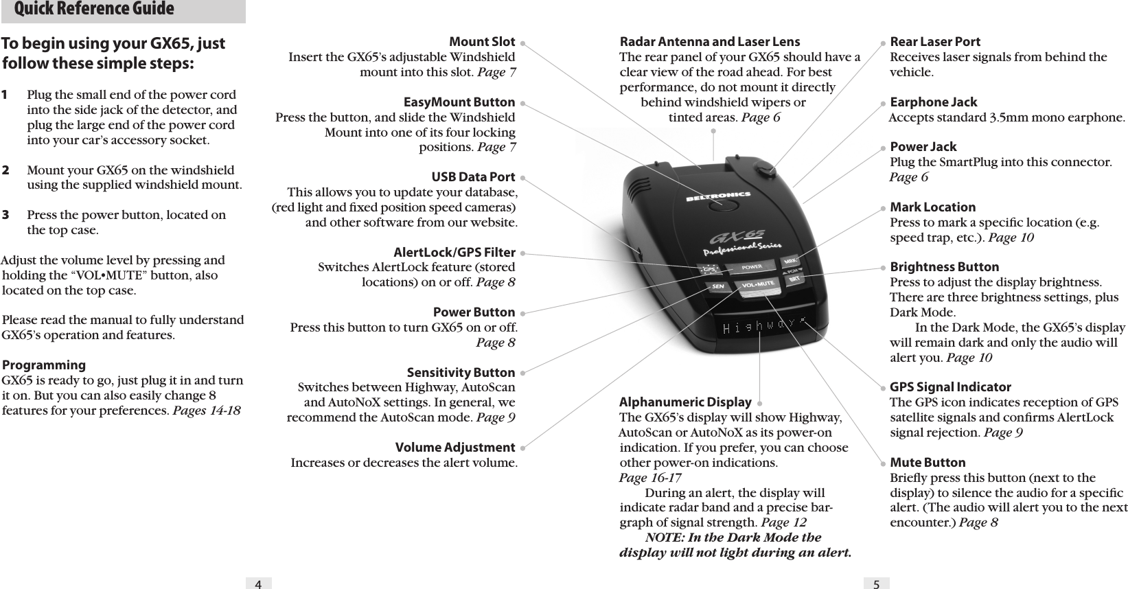   Quick Reference Guide4 5To begin using your GX65, just follow these simple steps:1   Plug the small end of the power cord    into the side jack of the detector, and    plug the large end of the power cord    into your car&rsquo;s accessory socket.2   Mount your GX65 on the windshield    using the supplied windshield mount.3   Press the power button, located on    the top case.Adjust the volume level by pressing and holding the &ldquo;VOL&bull;MUTE&rdquo; button, also located on the top case.Please read the manual to fully understand GX65&rsquo;s operation and features.ProgrammingGX65 is ready to go, just plug it in and turn it on. But you can also easily change 8 features for your preferences. Pages 14-18Radar Antenna and Laser LensThe rear panel of your GX65 should have a clear view of the road ahead. For best performance, do not mount it directly         behind windshield wipers or                  tinted areas. Page 6 Alphanumeric DisplayThe GX65&rsquo;s display will show Highway, AutoScan or AutoNoX as its power-on indication. If you prefer, you can choose other power-on indications.  Page 16-17   During an alert, the display will indicate radar band and a precise bar-graph of signal strength. Page 12  NOTE: In the Dark Mode the display will not light during an alert.Rear Laser PortReceives laser signals from behind the vehicle.Earphone JackAccepts standard 3.5mm mono earphone.Power Jack Plug the SmartPlug into this connector. Page 6Mark LocationPress to mark a speciﬁc location (e.g. speed trap, etc.). Page 10Brightness Button Press to adjust the display brightness. There are three brightness settings, plus Dark Mode.    In the Dark Mode, the GX65&rsquo;s display will remain dark and only the audio will alert you. Page 10GPS Signal IndicatorThe GPS icon indicates reception of GPS satellite signals and conﬁrms AlertLock signal rejection. Page 9Mute Button Brieﬂy press this button (next to the display) to silence the audio for a speciﬁc alert. (The audio will alert you to the next encounter.) Page 8Mount Slot Insert the GX65&rsquo;s adjustable Windshield mount into this slot. Page 7EasyMount ButtonPress the button, and slide the Windshield Mount into one of its four locking  positions. Page 7USB Data Port This allows you to update your database, (red light and ﬁxed position speed cameras) and other software from our website.AlertLock/GPS FilterSwitches AlertLock feature (stored  locations) on or off. Page 8Power ButtonPress this button to turn GX65 on or off. Page 8Sensitivity ButtonSwitches between Highway, AutoScan  and AutoNoX settings. In general, we recommend the AutoScan mode. Page 9Volume AdjustmentIncreases or decreases the alert volume.  