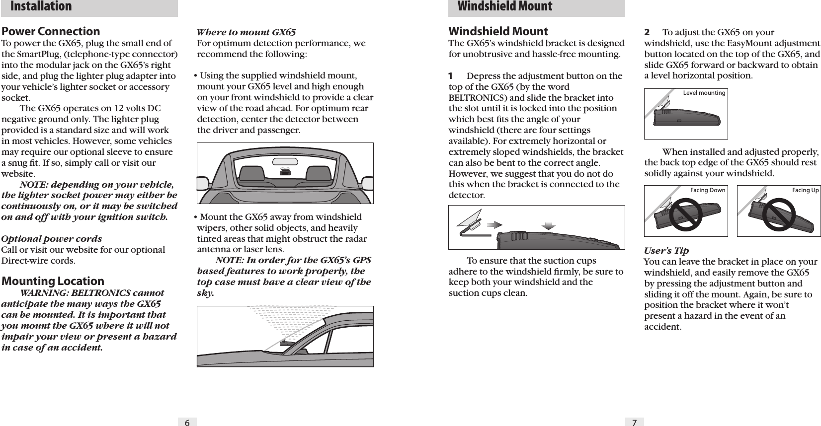6 7  Installation   Windshield MountPower ConnectionTo power the GX65, plug the small end of the SmartPlug, (telephone-type connector) into the modular jack on the GX65&rsquo;s right side, and plug the lighter plug adapter into your vehicle&rsquo;s lighter socket or accessory socket.  The GX65 operates on 12 volts DC negative ground only. The lighter plug provided is a standard size and will work in most vehicles. However, some vehicles may require our optional sleeve to ensure a snug ﬁt. If so, simply call or visit our website.  NOTE: depending on your vehicle, the lighter socket power may either be  continuously on, or it may be switched on and off with your ignition switch.Optional power cordsCall or visit our website for our optional Direct-wire cords.    Mounting Location  WARNING: BELTRONICS cannot anticipate the many ways the GX65 can be mounted. It is important that you mount the GX65 where it will not impair your view or present a hazard in case of an accident.2  To adjust the GX65 on your windshield, use the EasyMount adjustment button located on the top of the GX65, and slide GX65 forward or backward to obtain a level horizontal position.        When installed and adjusted properly, the back top edge of the GX65 should rest solidly against your windshield.User&rsquo;s TipYou can leave the bracket in place on your windshield, and easily remove the GX65 by pressing the adjustment button and sliding it off the mount. Again, be sure to position the bracket where it won&rsquo;t present a hazard in the event of an accident.Where to mount GX65For optimum detection performance, we recommend the following:&bull; Using the supplied windshield mount, mount your GX65 level and high enough on your front windshield to provide a clear view of the road ahead. For optimum rear detection, center the detector between the driver and passenger.&bull; Mount the GX65 away from windshield wipers, other solid objects, and heavily tinted areas that might obstruct the radar antenna or laser lens.  NOTE: In order for the GX65&rsquo;s GPS based features to work properly, the top case must have a clear view of the sky.Windshield MountThe GX65&rsquo;s windshield bracket is designed for unobtrusive and hassle-free mounting. 1  Depress the adjustment button on the top of the GX65 (by the word BELTRONICS) and slide the bracket into the slot until it is locked into the position which best ﬁts the angle of your windshield (there are four settings available). For extremely horizontal or extremely sloped windshields, the bracket can also be bent to the correct angle. However, we suggest that you do not do this when the bracket is connected to the detector.    To ensure that the suction cups adhere to the windshield ﬁrmly, be sure to keep both your windshield and the suction cups clean.Level mountingFacing Down Facing Up
