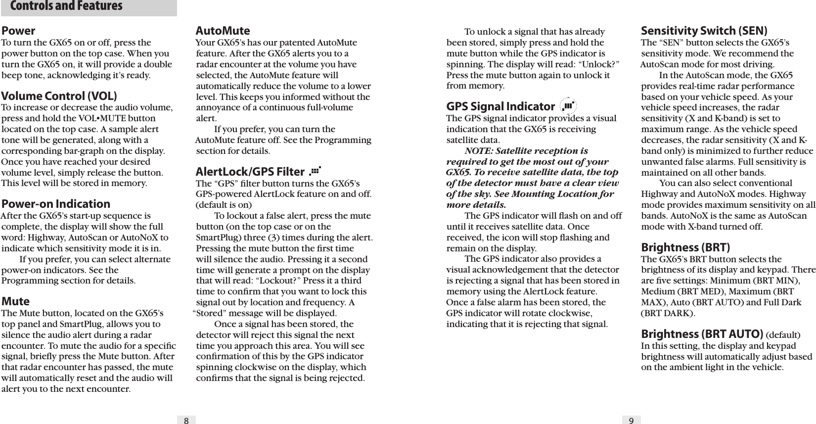   Controls and Features98PowerTo turn the GX65 on or off, press the power button on the top case. When you turn the GX65 on, it will provide a double beep tone, acknowledging it&rsquo;s ready.Volume Control (VOL)To increase or decrease the audio volume, press and hold the VOL&bull;MUTE button located on the top case. A sample alert tone will be generated, along with a corresponding bar-graph on the display. Once you have reached your desired volume level, simply release the button. This level will be stored in memory.Power-on IndicationAfter the GX65&rsquo;s start-up sequence is complete, the display will show the full word: Highway, AutoScan or AutoNoX to indicate which sensitivity mode it is in.  If you prefer, you can select alternate power-on indicators. See the Programming section for details.MuteThe Mute button, located on the GX65&rsquo;s top panel and SmartPlug, allows you to silence the audio alert during a radar encounter. To mute the audio for a speciﬁc signal, brieﬂy press the Mute button. After that radar encounter has passed, the mute will automatically reset and the audio will alert you to the next encounter.  To unlock a signal that has already been stored, simply press and hold the mute button while the GPS indicator is spinning. The display will read: &ldquo;Unlock?&rdquo; Press the mute button again to unlock it from memory.GPS Signal IndicatorThe GPS signal indicator provides a visual indication that the GX65 is receiving satellite data. NOTE: Satellite reception is required to get the most out of your GX65. To receive satellite data, the top of the detector must have a clear view of the sky. See Mounting Location for more details.  The GPS indicator will ﬂash on and off until it receives satellite data. Once received, the icon will stop ﬂashing and remain on the display.   The GPS indicator also provides a visual acknowledgement that the detector is rejecting a signal that has been stored in memory using the AlertLock feature. Once a false alarm has been stored, the GPS indicator will rotate clockwise, indicating that it is rejecting that signal.Sensitivity Switch (SEN)The &ldquo;SEN&rdquo; button selects the GX65&rsquo;s sensitivity mode. We recommend the AutoScan mode for most driving.  In the AutoScan mode, the GX65 provides real-time radar performance based on your vehicle speed. As your vehicle speed increases, the radar sensitivity (X and K-band) is set to maximum range. As the vehicle speed decreases, the radar sensitivity (X and K-band only) is minimized to further reduce unwanted false alarms. Full sensitivity is maintained on all other bands.  You can also select conventional Highway and AutoNoX modes. Highway mode provides maximum sensitivity on all bands. AutoNoX is the same as AutoScan mode with X-band turned off.Brightness (BRT)The GX65&rsquo;s BRT button selects the brightness of its display and keypad. There are ﬁve settings: Minimum (BRT MIN), Medium (BRT MED), Maximum (BRT MAX), Auto (BRT AUTO) and Full Dark (BRT DARK).Brightness (BRT AUTO) (default) In this setting, the display and keypad brightness will automatically adjust based on the ambient light in the vehicle.AutoMuteYour GX65&rsquo;s has our patented AutoMute feature. After the GX65 alerts you to a radar encounter at the volume you have selected, the AutoMute feature will automatically reduce the volume to a lower level. This keeps you informed without the annoyance of a continuous full-volume alert.  If you prefer, you can turn the AutoMute feature off. See the Programming section for details.AlertLock/GPS FilterThe &ldquo;GPS&rdquo; ﬁlter button turns the GX65&rsquo;s GPS-powered AlertLock feature on and off. (default is on)  To lockout a false alert, press the mute button (on the top case or on the SmartPlug) three (3) times during the alert. Pressing the mute button the ﬁrst time will silence the audio. Pressing it a second time will generate a prompt on the display that will read: &ldquo;Lockout?&rdquo; Press it a third time to conﬁrm that you want to lock this signal out by location and frequency. A &ldquo;Stored&rdquo; message will be displayed.   Once a signal has been stored, the detector will reject this signal the next time you approach this area. You will see conﬁrmation of this by the GPS indicator spinning clockwise on the display, which conﬁrms that the signal is being rejected.