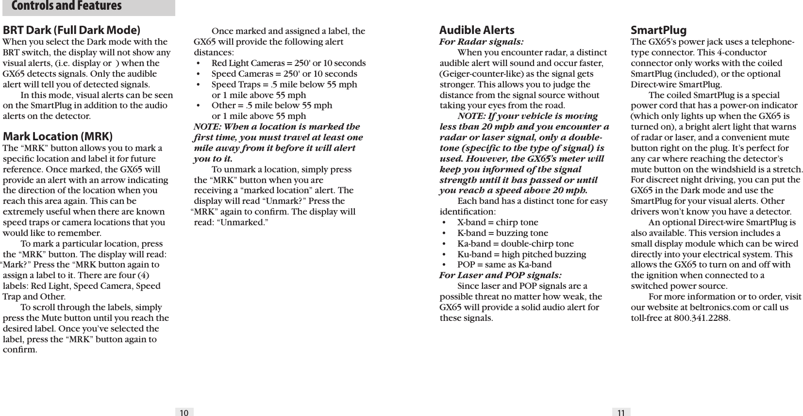   Controls and Features10 11BRT Dark (Full Dark Mode)When you select the Dark mode with the BRT switch, the display will not show any visual alerts, (i.e. display or  ) when the GX65 detects signals. Only the audible alert will tell you of detected signals.  In this mode, visual alerts can be seen on the SmartPlug in addition to the audio alerts on the detector.Mark Location (MRK)The &ldquo;MRK&rdquo; button allows you to mark a speciﬁc location and label it for future reference. Once marked, the GX65 will provide an alert with an arrow indicating the direction of the location when you reach this area again. This can be extremely useful when there are known speed traps or camera locations that you would like to remember.  To mark a particular location, press the &ldquo;MRK&rdquo; button. The display will read: &ldquo;Mark?&rdquo; Press the &ldquo;MRK button again to assign a label to it. There are four (4) labels: Red Light, Speed Camera, Speed Trap and Other.  To scroll through the labels, simply press the Mute button until you reach the desired label. Once you&rsquo;ve selected the label, press the &ldquo;MRK&rdquo; button again to conﬁrm. Audible AlertsFor Radar signals:  When you encounter radar, a distinct audible alert will sound and occur faster, (Geiger-counter-like) as the signal gets stronger. This allows you to judge the distance from the signal source without taking your eyes from the road. NOTE: If your vehicle is moving less than 20 mph and you encounter a radar or laser signal, only a double-tone (speciﬁc to the type of signal) is used. However, the GX65&rsquo;s meter will keep you informed of the signal strength until it has passed or until you reach a speed above 20 mph.   Each band has a distinct tone for easy identiﬁcation: &bull;  X-band = chirp tone &bull;  K-band = buzzing tone &bull;  Ka-band = double-chirp tone &bull;  Ku-band = high pitched buzzing &bull;  POP = same as Ka-bandFor Laser and POP signals:  Since laser and POP signals are a possible threat no matter how weak, the GX65 will provide a solid audio alert for these signals.SmartPlugThe GX65&rsquo;s power jack uses a telephone-type connector. This 4-conductor connector only works with the coiled SmartPlug (included), or the optional Direct-wire SmartPlug.  The coiled SmartPlug is a special power cord that has a power-on indicator (which only lights up when the GX65 is turned on), a bright alert light that warns of radar or laser, and a convenient mute button right on the plug. It&rsquo;s perfect for any car where reaching the detector&rsquo;s mute button on the windshield is a stretch.For discreet night driving, you can put the GX65 in the Dark mode and use theSmartPlug for your visual alerts. Other drivers won&rsquo;t know you have a detector.  An optional Direct-wire SmartPlug is also available. This version includes a small display module which can be wired directly into your electrical system. This allows the GX65 to turn on and off with the ignition when connected to a switched power source.  For more information or to order, visit our website at beltronics.com or call us toll-free at 800.341.2288.  Once marked and assigned a label, the GX65 will provide the following alert distances: &bull;  Red Light Cameras = 250' or 10 seconds &bull;  Speed Cameras = 250' or 10 seconds &bull;  Speed Traps = .5 mile below 55 mph    or 1 mile above 55 mph &bull;  Other = .5 mile below 55 mph    or 1 mile above 55 mphNOTE: When a location is marked the ﬁrst time, you must travel at least one mile away from it before it will alert you to it.  To unmark a location, simply press the &ldquo;MRK&rdquo; button when you are receiving a &ldquo;marked location&rdquo; alert. The display will read &ldquo;Unmark?&rdquo; Press the &ldquo;MRK&rdquo; again to conﬁrm. The display will read: &ldquo;Unmarked.&rdquo;