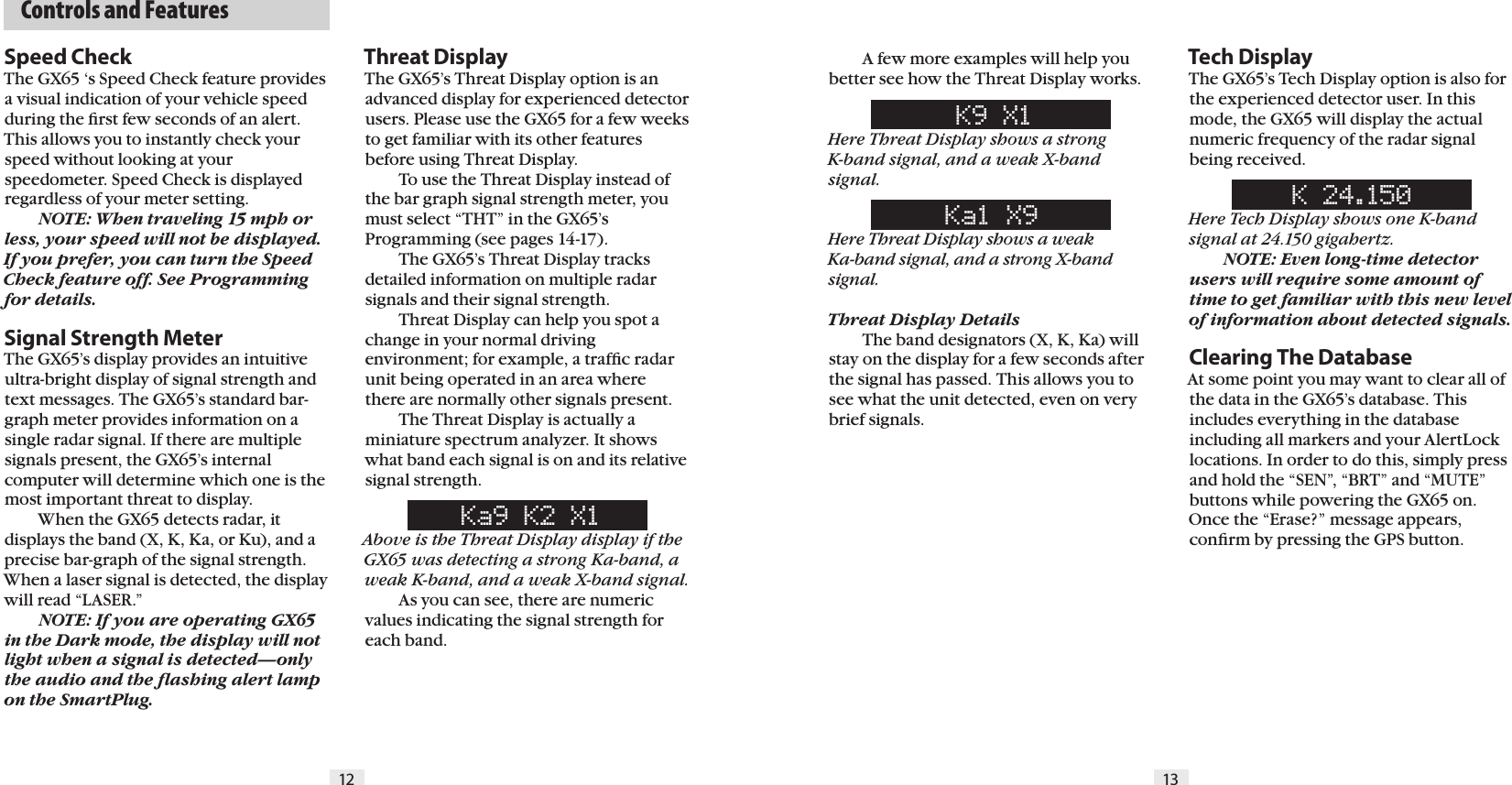 12 13  Controls and FeaturesSpeed CheckThe GX65 &lsquo;s Speed Check feature provides a visual indication of your vehicle speed during the ﬁrst few seconds of an alert. This allows you to instantly check your speed without looking at your speedometer. Speed Check is displayed regardless of your meter setting. NOTE: When traveling 15 mph or less, your speed will not be displayed.If you prefer, you can turn the Speed Check feature off. See Programming for details.Signal Strength MeterThe GX65&rsquo;s display provides an intuitive ultra-bright display of signal strength and text messages. The GX65&rsquo;s standard bar-graph meter provides information on a single radar signal. If there are multiple signals present, the GX65&rsquo;s internal computer will determine which one is the most important threat to display.  When the GX65 detects radar, it displays the band (X, K, Ka, or Ku), and a precise bar-graph of the signal strength. When a laser signal is detected, the display will read &ldquo;LASER.&rdquo;  NOTE: If you are operating GX65 in the Dark mode, the display will not light when a signal is detected&mdash;only the audio and the ﬂashing alert lamp on the SmartPlug.  A few more examples will help you better see how the Threat Display works.K9 X1Here Threat Display shows a strong  K-band signal, and a weak X-band signal.Ka1 X9Here Threat Display shows a weak  Ka-band signal, and a strong X-band signal.Threat Display Details  The band designators (X, K, Ka) will stay on the display for a few seconds after the signal has passed. This allows you to see what the unit detected, even on very brief signals.Tech DisplayThe GX65&rsquo;s Tech Display option is also for the experienced detector user. In this mode, the GX65 will display the actual numeric frequency of the radar signal being received.K 24.150Here Tech Display shows one K-band signal at 24.150 gigahertz. NOTE: Even long-time detector users will require some amount of time to get familiar with this new level of information about detected signals. Clearing The DatabaseAt some point you may want to clear all of the data in the GX65&rsquo;s database. This includes everything in the database including all markers and your AlertLock locations. In order to do this, simply press and hold the &ldquo;SEN&rdquo;, &ldquo;BRT&rdquo; and &ldquo;MUTE&rdquo; buttons while powering the GX65 on. Once the &ldquo;Erase?&rdquo; message appears, conﬁrm by pressing the GPS button.Threat DisplayThe GX65&rsquo;s Threat Display option is an advanced display for experienced detector users. Please use the GX65 for a few weeks to get familiar with its other features before using Threat Display.  To use the Threat Display instead of the bar graph signal strength meter, you must select &ldquo;THT&rdquo; in the GX65&rsquo;s Programming (see pages 14-17).   The GX65&rsquo;s Threat Display tracks  detailed information on multiple radar signals and their signal strength.  Threat Display can help you spot a change in your normal driving environment; for example, a trafﬁc radar unit being operated in an area where there are normally other signals present.  The Threat Display is actually a miniature spectrum analyzer. It shows what band each signal is on and its relative signal strength.Ka9 K2 X1Above is the Threat Display display if the GX65 was detecting a strong Ka-band, a weak K-band, and a weak X-band signal.  As you can see, there are numeric values indicating the signal strength for each band.  