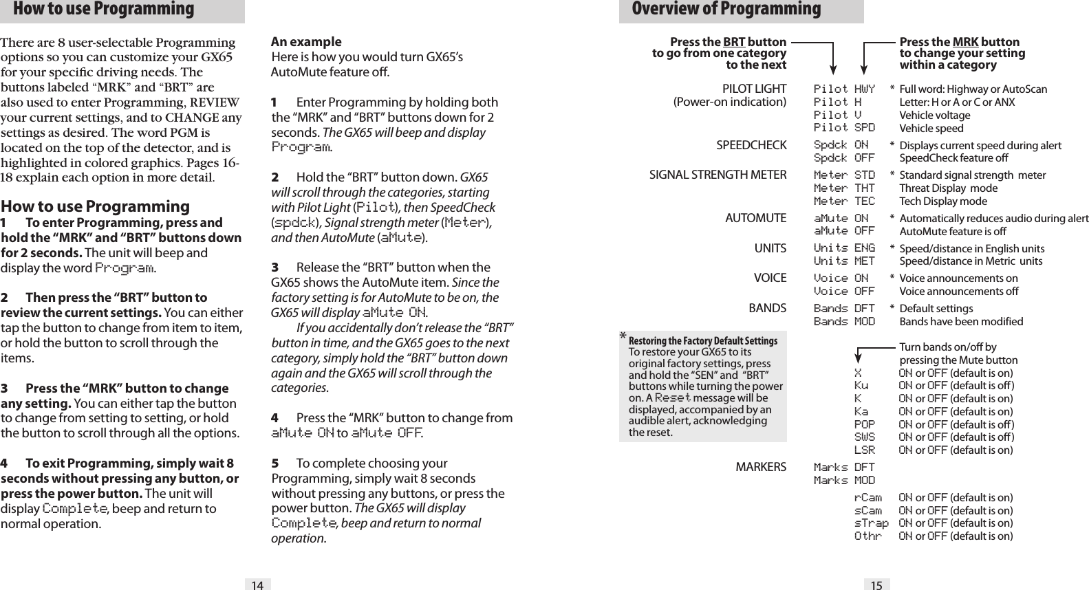   How to use Programming   Overview of Programming14 15Press the BRT buttonto go from one categoryto the nextPILOT LIGHT(Power-on indication)SPEEDCHECKSIGNAL STRENGTH METERAUTOMUTEUNITSVOICEBANDSMARKERS* Restoring the Factory Default SettingsTo restore your GX65 to its original factory settings, press and hold the &ldquo;SEN&rdquo; and  &ldquo;BRT&rdquo; buttons while turning the power on. A Reset message will be displayed, accompanied by an audible alert, acknowledging the reset.   Pilot HWY  Pilot H  Pilot V  Pilot SPD  Spdck ON  Spdck OFF  Meter STD  Meter THT  Meter TEC  aMute ON  aMute OFF  Units ENG  Units MET  Voice ON  Voice OFF  Bands DFT           Bands MOD  X  ON or OFF (default is on)  Ku  ON or OFF (default is off)  K  ON or OFF (default is on)  Ka  ON or OFF (default is on)  POP  ON or OFF (default is off)  SWS  ON or OFF (default is off)  LSR  ON or OFF (default is on)  Marks DFT  Marks MOD  rCam  ON or OFF (default is on)  sCam  ON or OFF (default is on)  sTrap  ON or OFF (default is on)  Othr  ON or OFF (default is on) Press the MRK button  to change your setting  within a category*  Full word: Highway or AutoScan  Letter: H or A or C or ANX  Vehicle voltage   Vehicle speed*  Displays current speed during alert   SpeedCheck feature off*  Standard signal strength  meter   Threat Display  mode   Tech Display mode*  Automatically reduces audio during alert   AutoMute feature is off *  Speed/distance in English units   Speed/distance in Metric  units*  Voice announcements on   Voice announcements off *  Default settings  Bands have been modified   Turn bands on/off by   pressing the Mute buttonThere are 8 user-selectable Programming options so you can customize your GX65 for your speciﬁc driving needs. The buttons labeled &ldquo;MRK&rdquo; and &ldquo;BRT&rdquo; are also used to enter Programming, REVIEW your current settings, and to CHANGE any settings as desired. The word PGM is located on the top of the detector, and is highlighted in colored graphics. Pages 16-18 explain each option in more detail.How to use Programming1  To enter Programming, press and hold the &ldquo;MRK&rdquo; and &ldquo;BRT&rdquo; buttons down for 2 seconds. The unit will beep and display the word Program.2  Then press the &ldquo;BRT&rdquo; button to review the current settings. You can either tap the button to change from item to item, or hold the button to scroll through the items.3  Press the &ldquo;MRK&rdquo; button to change any setting. You can either tap the button to change from setting to setting, or hold the button to scroll through all the options.4  To exit Programming, simply wait 8 seconds without pressing any button, or press the power button. The unit will display Complete, beep and return to normal operation.An exampleHere is how you would turn GX65&rsquo;s AutoMute feature oﬀ. 1  Enter Programming by holding both the &ldquo;MRK&rdquo; and &ldquo;BRT&rdquo; buttons down for 2 seconds. The GX65 will beep and display Program.2  Hold the &ldquo;BRT&rdquo; button down. GX65 will scroll through the categories, starting with Pilot Light (Pilot), then SpeedCheck (spdck), Signal strength meter (Meter), and then AutoMute (aMute).3  Release the &ldquo;BRT&rdquo; button when the GX65 shows the AutoMute item. Since the factory setting is for AutoMute to be on, the GX65 will display aMute ON.    If you accidentally don&rsquo;t release the &ldquo;BRT&rdquo; button in time, and the GX65 goes to the next category, simply hold the &ldquo;BRT&rdquo; button down again and the GX65 will scroll through the categories.4  Press the &ldquo;MRK&rdquo; button to change from aMute ON to aMute OFF.5  To complete choosing your Programming, simply wait 8 seconds without pressing any buttons, or press the power button. The GX65 will display Complete, beep and return to normal operation.