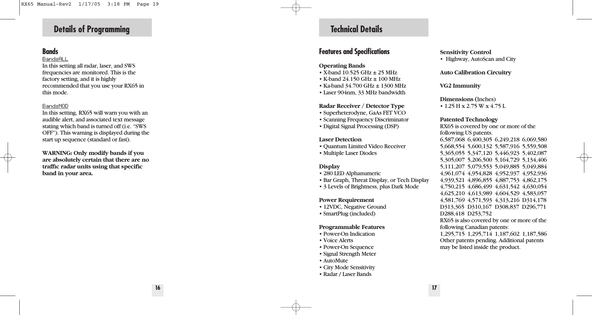 BandsBandsALLIn this setting all radar, laser, and SWSfrequencies are monitored. This is thefactory setting, and it is highly recommended that you use your RX65 inthis mode. BandsMODIn this setting, RX65 will warn you with anaudible alert, and associated text messagestating which band is turned off (i.e. &ldquo;SWSOFF&rdquo;). This warning is displayed during thestart up sequence (standard or fast).WARNING: Only modify bands if youare absolutely certain that there are notrafﬁc radar units using that speciﬁcband in your area.16Details of ProgrammingFeatures and SpeciﬁcationsOperating Bands&bull; X-band 10.525 GHz &plusmn; 25 MHz&bull; K-band 24.150 GHz &plusmn; 100 MHz&bull; Ka-band 34.700 GHz &plusmn; 1300 MHz&bull; Laser 904nm, 33 MHz bandwidthRadar Receiver / Detector Type&bull; Superheterodyne, GaAs FET VCO&bull; Scanning Frequency Discriminator&bull; Digital Signal Processing (DSP)Laser Detection&bull; Quantum Limited Video Receiver &bull; Multiple Laser DiodesDisplay&bull; 280 LED Alphanumeric&bull; Bar Graph, Threat Display, or Tech Display&bull; 3 Levels of Brightness, plus Dark ModePower Requirement&bull; 12VDC, Negative Ground&bull; SmartPlug (included)Programmable Features&bull; Power-On Indication&bull; Voice Alerts&bull; Power-On Sequence&bull; Signal Strength Meter&bull; AutoMute&bull; City Mode Sensitivity&bull; Radar / Laser BandsSensitivity Control&bull;  Highway, AutoScan and CityAuto Calibration CircuitryVG2 ImmunityDimensions (Inches)&bull; 1.25 H x 2.75 W x 4.75 LPatented TechnologyRX65 is covered by one or more of thefollowing US patents. 6,587,068 6,400,305 6,249,218 6,069,5805,668,554 5,600,132 5,587,916 5,559,5085,365,055 5,347,120 5,446,923 5,402,0875,305,007 5,206,500 5,164,729 5,134,4065,111,207 5,079,553 5,049,885 5,049,8844,961,074 4,954,828 4,952,937 4,952,9364,939,521 4,896,855 4,887,753 4,862,1754,750,215 4,686,499 4,631,542 4,630,0544,625,210 4,613,989 4,604,529 4,583,0574,581,769 4,571,593 4,313,216 D314,178D313,365 D310,167 D308,837  D296,771D288,418 D253,752RX65 is also covered by one or more of thefollowing Canadian patents:1,295,715 1,295,714 1,187,602 1,187,586Other patents pending. Additional patentsmay be listed inside the product.17Technical DetailsRX65 Manual-Rev2  1/17/05  3:18 PM  Page 19