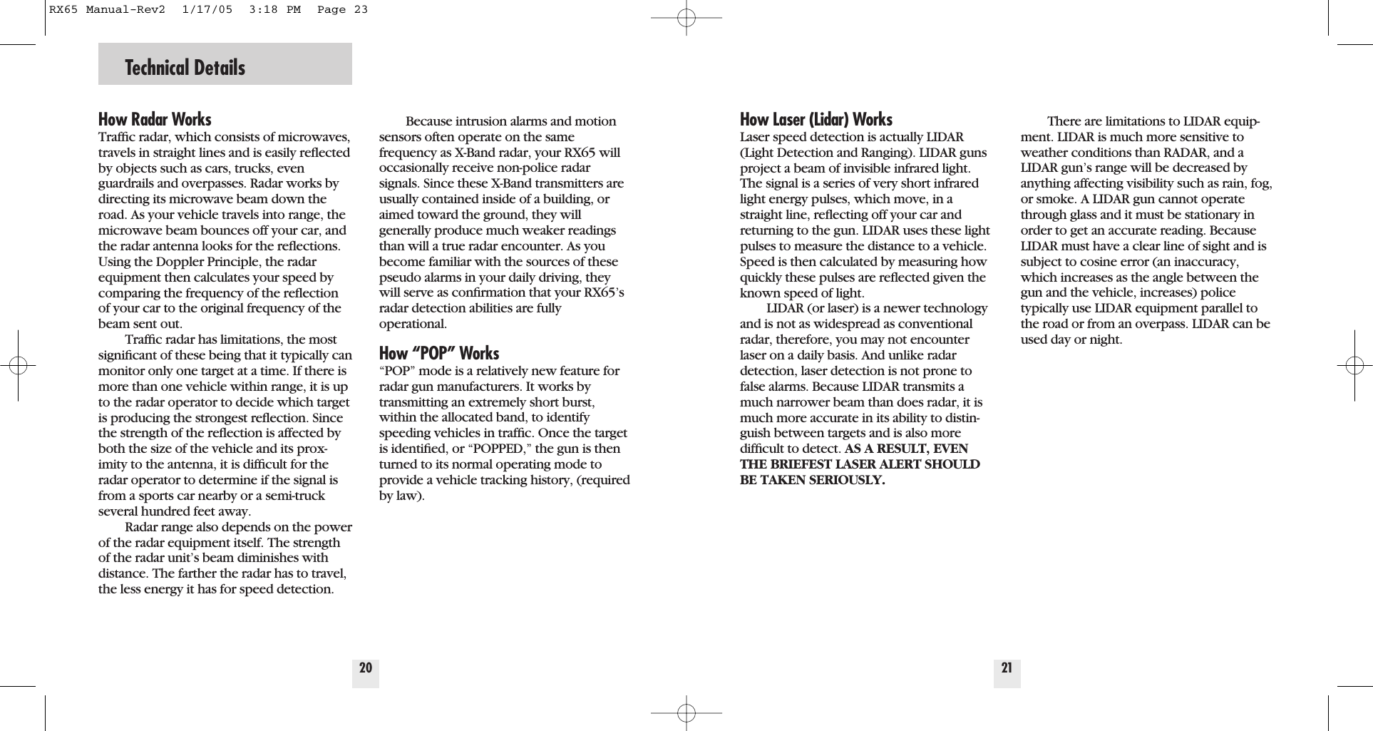 Technical Details20How Radar WorksTrafﬁc radar, which consists of microwaves,travels in straight lines and is easily reﬂectedby objects such as cars, trucks, evenguardrails and overpasses. Radar works bydirecting its microwave beam down theroad. As your vehicle travels into range, themicrowave beam bounces off your car, andthe radar antenna looks for the reﬂections.Using the Doppler Principle, the radarequipment then calculates your speed bycomparing the frequency of the reﬂectionof your car to the original frequency of thebeam sent out.Trafﬁc radar has limitations, the mostsigniﬁcant of these being that it typically canmonitor only one target at a time. If there ismore than one vehicle within range, it is upto the radar operator to decide which targetis producing the strongest reﬂection. Sincethe strength of the reﬂection is affected byboth the size of the vehicle and its prox-imity to the antenna, it is difﬁcult for theradar operator to determine if the signal isfrom a sports car nearby or a semi-truckseveral hundred feet away.Radar range also depends on the powerof the radar equipment itself. The strengthof the radar unit&rsquo;s beam diminishes withdistance. The farther the radar has to travel,the less energy it has for speed detection.Because intrusion alarms and motionsensors often operate on the samefrequency as X-Band radar, your RX65 willoccasionally receive non-police radarsignals. Since these X-Band transmitters areusually contained inside of a building, oraimed toward the ground, they will generally produce much weaker readingsthan will a true radar encounter. As youbecome familiar with the sources of thesepseudo alarms in your daily driving, theywill serve as conﬁrmation that your RX65&rsquo;sradar detection abilities are fully operational.How &ldquo;POP&rdquo; Works&ldquo;POP&rdquo; mode is a relatively new feature forradar gun manufacturers. It works by transmitting an extremely short burst,within the allocated band, to identifyspeeding vehicles in trafﬁc. Once the targetis identiﬁed, or &ldquo;POPPED,&rdquo; the gun is thenturned to its normal operating mode toprovide a vehicle tracking history, (requiredby law).21How Laser (Lidar) WorksLaser speed detection is actually LIDAR(Light Detection and Ranging). LIDAR gunsproject a beam of invisible infrared light.The signal is a series of very short infraredlight energy pulses, which move, in astraight line, reﬂecting off your car andreturning to the gun. LIDAR uses these lightpulses to measure the distance to a vehicle.Speed is then calculated by measuring howquickly these pulses are reﬂected given theknown speed of light. LIDAR (or laser) is a newer technologyand is not as widespread as conventionalradar, therefore, you may not encounterlaser on a daily basis. And unlike radardetection, laser detection is not prone tofalse alarms. Because LIDAR transmits amuch narrower beam than does radar, it ismuch more accurate in its ability to distin-guish between targets and is also more difﬁcult to detect. AS A RESULT, EVENTHE BRIEFEST LASER ALERT SHOULDBE TAKEN SERIOUSLY.There are limitations to LIDAR equip-ment. LIDAR is much more sensitive toweather conditions than RADAR, and aLIDAR gun&rsquo;s range will be decreased byanything affecting visibility such as rain, fog,or smoke. A LIDAR gun cannot operatethrough glass and it must be stationary inorder to get an accurate reading. BecauseLIDAR must have a clear line of sight and issubject to cosine error (an inaccuracy,which increases as the angle between thegun and the vehicle, increases) police typically use LIDAR equipment parallel tothe road or from an overpass. LIDAR can beused day or night.RX65 Manual-Rev2  1/17/05  3:18 PM  Page 23