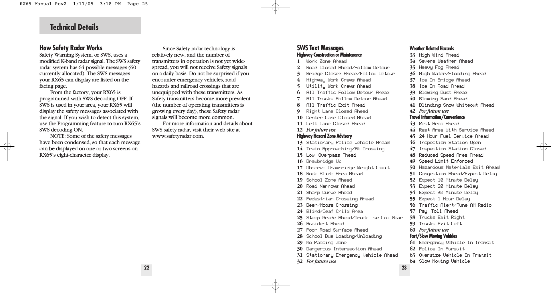 Technical Details22How Safety Radar WorksSafety Warning System, or SWS, uses a modiﬁed K-band radar signal. The SWS safetyradar system has 64 possible messages (60currently allocated). The SWS messagesyour RX65 can display are listed on thefacing page.From the factory, your RX65 isprogrammed with SWS decoding OFF. IfSWS is used in your area, your RX65 willdisplay the safety messages associated withthe signal. If you wish to detect this system,use the Programming feature to turn RX65&rsquo;sSWS decoding ON.NOTE: Some of the safety messageshave been condensed, so that each messagecan be displayed on one or two screens onRX65&rsquo;s eight-character display.Since Safety radar technology is relatively new, and the number of transmitters in operation is not yet wide-spread, you will not receive Safety signalson a daily basis. Do not be surprised if youencounter emergency vehicles, roadhazards and railroad crossings that areunequipped with these transmitters. AsSafety transmitters become more prevalent(the number of operating transmitters isgrowing every day), these Safety radarsignals will become more common.For more information and details aboutSWS safety radar, visit their web site atwww.safetyradar.com.23SWS Text MessagesHighway Construction or Maintenance1Work Zone Ahead2Road Closed Ahead/Follow Detour3Bridge Closed Ahead/Follow Detour4Highway Work Crews Ahead5Utility Work Crews Ahead6All Traffic Follow Detour Ahead7All Trucks Follow Detour Ahead8All Traffic Exit Ahead9Right Lane Closed Ahead10 Center Lane Closed Ahead11 Left Lane Closed Ahead12 For future useHighway Hazard Zone Advisory13 Stationary Police Vehicle Ahead14 Train Approaching/At Crossing15 Low Overpass Ahead16 Drawbridge Up17 Observe Drawbridge Weight Limit18 Rock Slide Area Ahead19 School Zone Ahead20 Road Narrows Ahead21 Sharp Curve Ahead22 Pedestrian Crossing Ahead23 Deer/Moose Crossing24 Blind/Deaf Child Area25 Steep Grade Ahead/Truck Use Low Gear26 Accident Ahead27 Poor Road Surface Ahead28 School Bus Loading/Unloading29 No Passing Zone30 Dangerous Intersection Ahead31 Stationary Emergency Vehicle Ahead32 For future useWeather Related Hazards33 High Wind Ahead34 Severe Weather Ahead35 Heavy Fog Ahead36 High Water/Flooding Ahead37 Ice On Bridge Ahead38 Ice On Road Ahead39 Blowing Dust Ahead40 Blowing Sand Ahead41 Blinding Snow Whiteout Ahead42 For future useTravel Information/Convenience43 Rest Area Ahead44 Rest Area With Service Ahead45 24 Hour Fuel Service Ahead46 Inspection Station Open47 Inspection Station Closed48 Reduced Speed Area Ahead49 Speed Limit Enforced50 Hazardous Materials Exit Ahead51 Congestion Ahead/Expect Delay52 Expect 10 Minute Delay53 Expect 20 Minute Delay54 Expect 30 Minute Delay55 Expect 1 Hour Delay56 Traffic Alert/Tune AM Radio57 Pay Toll Ahead58 Trucks Exit Right59 Trucks Exit Left60 For future useFast/Slow Moving Vehicles61 Emergency Vehicle In Transit62 Police In Pursuit63 Oversize Vehicle In Transit64 Slow Moving VehicleRX65 Manual-Rev2  1/17/05  3:18 PM  Page 25