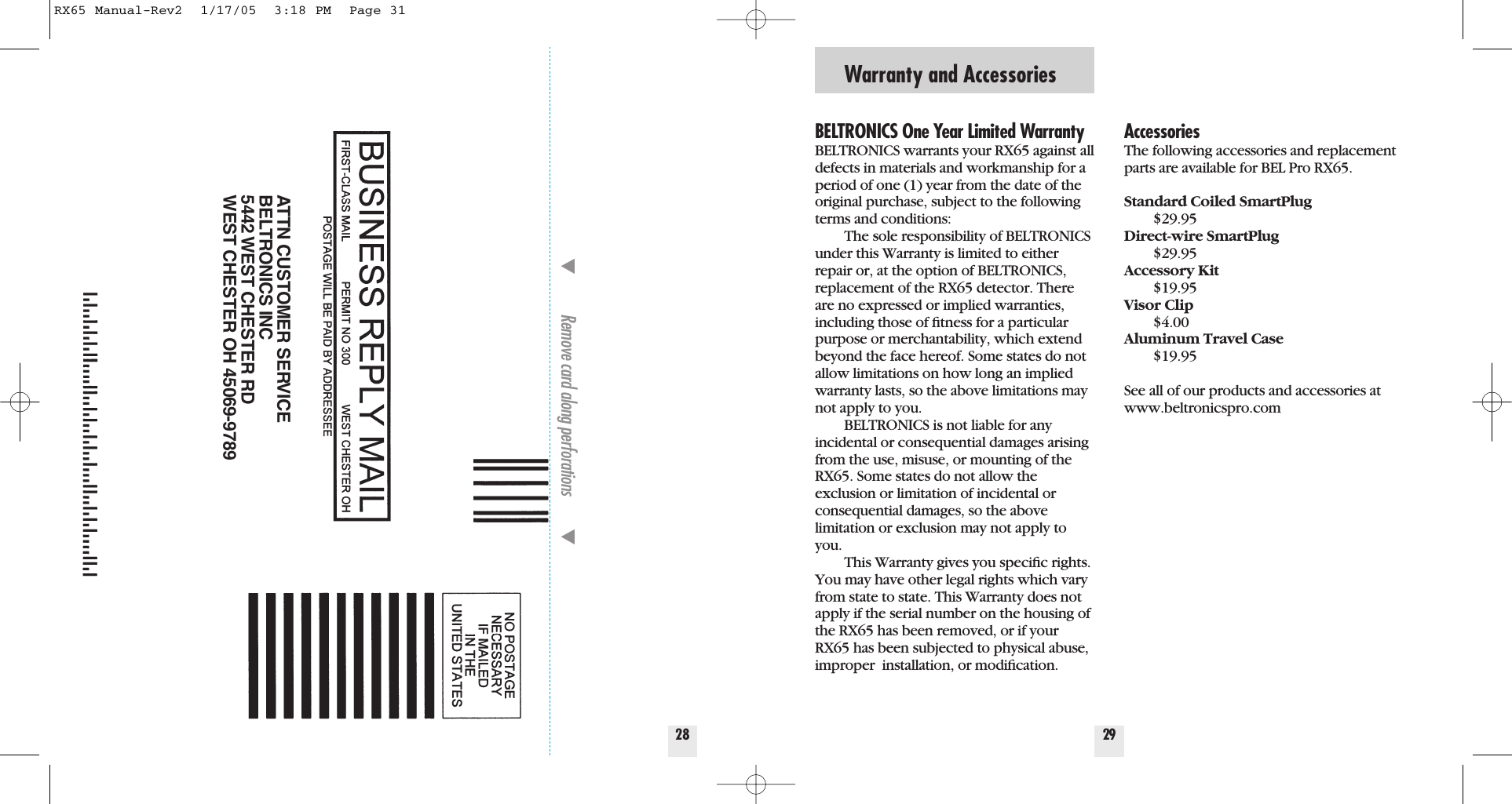 Warranty and Accessories29BELTRONICS One Year Limited WarrantyBELTRONICS warrants your RX65 against alldefects in materials and workmanship for aperiod of one (1) year from the date of theoriginal purchase, subject to the followingterms and conditions:The sole responsibility of BELTRONICSunder this Warranty is limited to eitherrepair or, at the option of BELTRONICS,replacement of the RX65 detector. Thereare no expressed or implied warranties,including those of ﬁtness for a particularpurpose or merchantability, which extendbeyond the face hereof. Some states do notallow limitations on how long an impliedwarranty lasts, so the above limitations maynot apply to you.BELTRONICS is not liable for any incidental or consequential damages arisingfrom the use, misuse, or mounting of theRX65. Some states do not allow the exclusion or limitation of incidental orconsequential damages, so the above limitation or exclusion may not apply toyou.This Warranty gives you speciﬁc rights.You may have other legal rights which varyfrom state to state. This Warranty does notapply if the serial number on the housing ofthe RX65 has been removed, or if yourRX65 has been subjected to physical abuse,improper  installation, or modiﬁcation.AccessoriesThe following accessories and replacementparts are available for BEL Pro RX65.Standard Coiled SmartPlug$29.95Direct-wire SmartPlug$29.95Accessory Kit$19.95Visor Clip$4.00Aluminum Travel Case$19.95See all of our products and accessories atwww.beltronicspro.com28Remove card along perforations         ATTN CUSTOMER SERVICEBELTRONICS INC5442 WEST CHESTER RDWEST CHESTER OH 45069-9789RX65 Manual-Rev2  1/17/05  3:18 PM  Page 31