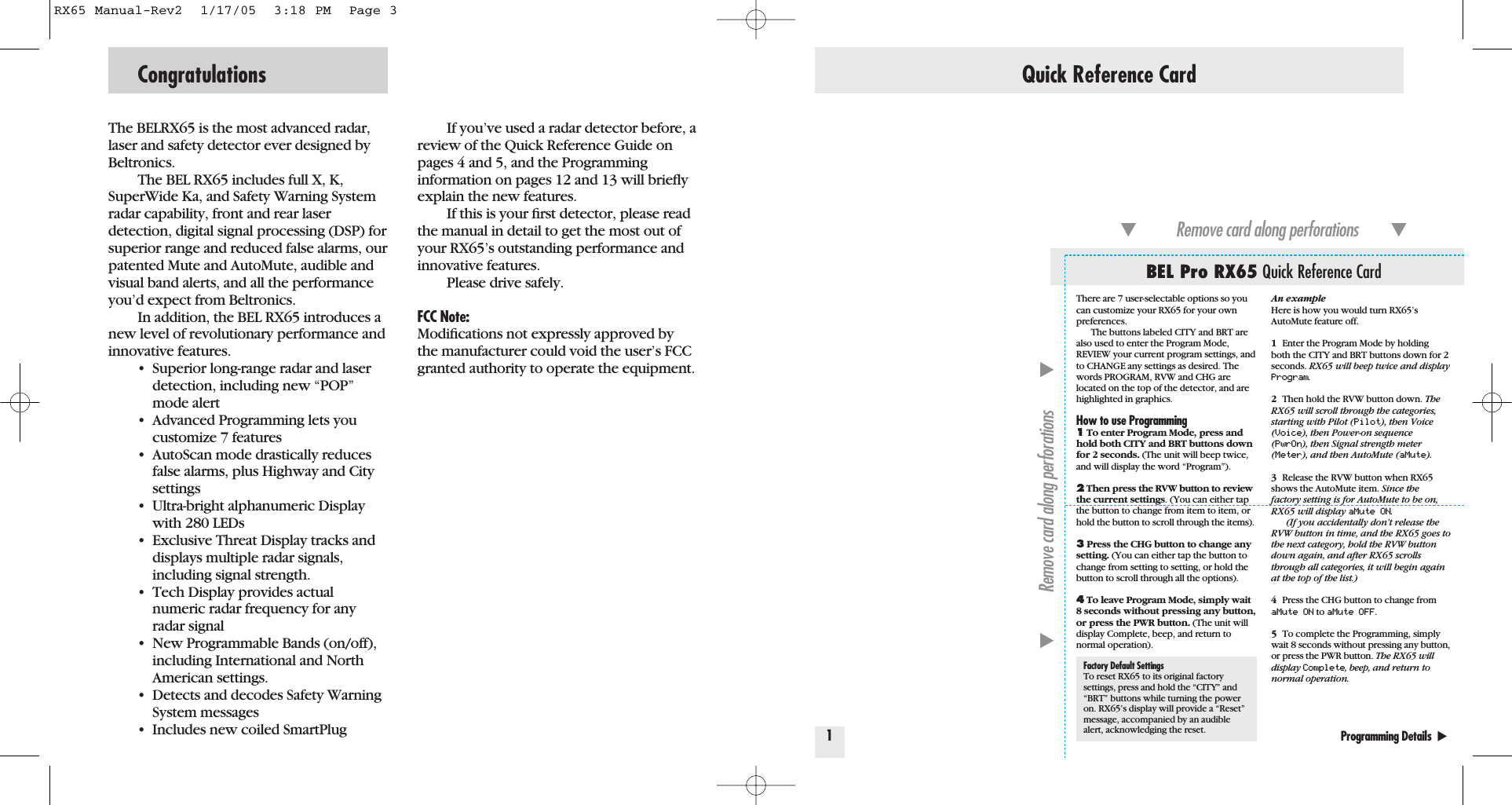 The BELRX65 is the most advanced radar,laser and safety detector ever designed byBeltronics.The BEL RX65 includes full X, K,SuperWide Ka, and Safety Warning Systemradar capability, front and rear laser detection, digital signal processing (DSP) forsuperior range and reduced false alarms, ourpatented Mute and AutoMute, audible andvisual band alerts, and all the performanceyou&rsquo;d expect from Beltronics.In addition, the BEL RX65 introduces anew level of revolutionary performance andinnovative features.&bull; Superior long-range radar and laser detection, including new &ldquo;POP&rdquo; mode alert&bull; Advanced Programming lets you customize 7 features&bull; AutoScan mode drastically reduces false alarms, plus Highway and City settings&bull; Ultra-bright alphanumeric Display with 280 LEDs&bull; Exclusive Threat Display tracks and displays multiple radar signals, including signal strength.&bull; Tech Display provides actualnumeric radar frequency for any radar signal&bull; New Programmable Bands (on/off), including International and North American settings. &bull; Detects and decodes Safety Warning System messages&bull; Includes new coiled SmartPlugIf you&rsquo;ve used a radar detector before, areview of the Quick Reference Guide onpages 4 and 5, and the Programming information on pages 12 and 13 will brieﬂyexplain the new features.If this is your ﬁrst detector, please readthe manual in detail to get the most out ofyour RX65&rsquo;s outstanding performance andinnovative features.Please drive safely.FCC Note:Modiﬁcations not expressly approved bythe manufacturer could void the user&rsquo;s FCCgranted authority to operate the equipment.Congratulations Quick Reference Card1Programming Details  Factory Default SettingsTo reset RX65 to its original factorysettings, press and hold the &ldquo;CITY&rdquo; and&ldquo;BRT&rdquo; buttons while turning the poweron. RX65&rsquo;s display will provide a &ldquo;Reset&rdquo;message, accompanied by an audiblealert, acknowledging the reset.BEL Pro RX65 Quick Reference CardRemove card along perforations         Remove card along perforations         An exampleHere is how you would turn RX65&rsquo;sAutoMute feature off. 1Enter the Program Mode by holding both the CITY and BRT buttons down for 2seconds. RX65 will beep twice and displayProgram.2Then hold the RVW button down. TheRX65 will scroll through the categories,starting with Pilot (Pilot), then Voice(Voice), then Power-on sequence(PwrOn), then Signal strength meter(Meter), and then AutoMute (aMute).3Release the RVW button when RX65shows the AutoMute item. Since thefactory setting is for AutoMute to be on,RX65 will display aMute ON.(If you accidentally don&rsquo;t release theRVW button in time, and the RX65 goes tothe next category, hold the RVW buttondown again, and after RX65 scrollsthrough all categories, it will begin againat the top of the list.)4Press the CHG button to change fromaMute ON to aMute OFF.5To complete the Programming, simplywait 8 seconds without pressing any button,or press the PWR button. The RX65 willdisplay Complete, beep, and return tonormal operation.There are 7 user-selectable options so youcan customize your RX65 for your ownpreferences.The buttons labeled CITY and BRT arealso used to enter the Program Mode,REVIEW your current program settings, andto CHANGE any settings as desired. Thewords PROGRAM, RVW and CHG arelocated on the top of the detector, and arehighlighted in graphics.How to use Programming1To enter Program Mode, press andhold both CITY and BRT buttons downfor 2 seconds. (The unit will beep twice,and will display the word &ldquo;Program&rdquo;).2Then press the RVW button to reviewthe current settings. (You can either tapthe button to change from item to item, orhold the button to scroll through the items).3Press the CHG button to change anysetting. (You can either tap the button tochange from setting to setting, or hold thebutton to scroll through all the options).4To leave Program Mode, simply wait8 seconds without pressing any button,or press the PWR button. (The unit willdisplay Complete, beep, and return tonormal operation).RX65 Manual-Rev2  1/17/05  3:18 PM  Page 3