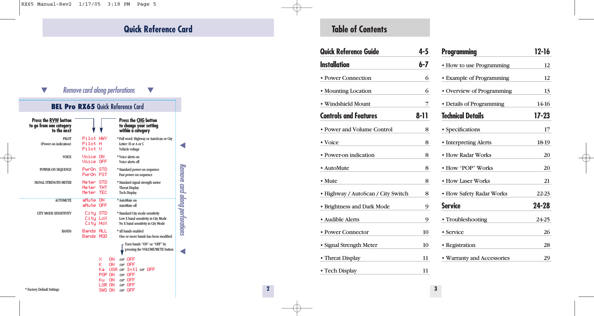 Table of ContentsQuick Reference Guide 4-5Installation 6-7&bull; Power Connection 6&bull; Mounting Location 6&bull; Windshield Mount 7Controls and Features 8-11&bull; Power and Volume Control 8&bull; Voice 8&bull; Power-on indication 8&bull; AutoMute 8&bull; Mute 8&bull; Highway / AutoScan / City Switch 8&bull; Brightness and Dark Mode 9&bull; Audible Alerts 9&bull; Power Connector 10&bull; Signal Strength Meter 10&bull; Threat Display 11&bull; Tech Display 11Programming 12-16&bull; How to use Programming 12&bull; Example of Programming 12&bull; Overview of Programming 13&bull; Details of Programming 14-16Technical Details 17-23&bull; Speciﬁcations 17&bull; Interpreting Alerts 18-19&bull; How Radar Works 20&bull; How &ldquo;POP&rdquo; Works 20&bull; How Laser Works 21&bull; How Safety Radar Works 22-23Service 24-28&bull; Troubleshooting 24-25&bull; Service 26&bull; Registration 28&bull; Warranty and Accessories 2932Quick Reference CardBEL Pro RX65 Quick Reference Card* Factory Default SettingsRemove card along perforations         Remove card along perforations         Press the RVW buttonto go from one categoryto the nextPILOT(Power-on indication)VOICEPOWER-ON SEQUENCESIGNAL STRENGTH METERAUTOMUTECITY MODE SENSITIVITYBANDSPilot HWYPilot HPilot VVoice ONVoice OFFPwrOn STDPwrOn FSTMeter STDMeter THTMeter TECaMute ONaMute OFFCity STDCity LoXCity NoXBands ALLBands MODX ON  or OFFK ON  or OFFKa USA or Intl or OFFPOP ON  or OFFKu ON  or OFFLSR ON  or OFFSWS ON  or OFFPress the CHG buttonto change your settingwithin a category* Full word: Highway or AutoScan or CityLetter: H or A or CVehicle voltage* Voice alerts onVoice alerts off* Standard power-on sequenceFast power-on sequence* Standard signal strength meterThreat DisplayTech Display* AutoMute onAutoMute off* Standard City mode sensitivityLow X band sensitivity in City ModeNo X band sensitivity in City Mode* All bands enabledOne or more bands has been modiﬁedTurn bands &ldquo;ON&rdquo; or &ldquo;OFF&rdquo; bypressing the VOLUME/MUTE buttonRX65 Manual-Rev2  1/17/05  3:18 PM  Page 5