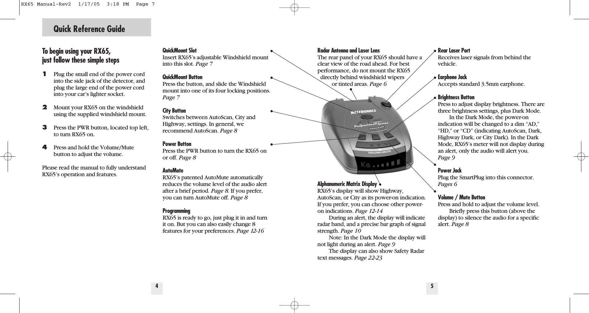 Radar Antenna and Laser LensThe rear panel of your RX65 should have aclear view of the road ahead. For bestperformance, do not mount the RX65 directly behind windshield wipers or tinted areas. Page 6Alphanumeric Matrix DisplayRX65&rsquo;s display will show Highway,AutoScan, or City as its power-on indication.If you prefer, you can choose other power-on indications. Page 12-14During an alert, the display will indicateradar band, and a precise bar graph of signalstrength. Page 10Note: In the Dark Mode the display willnot light during an alert. Page 9The display can also show Safety Radartext messages. Page 22-23Quick Reference GuideTo begin using your RX65, just follow these simple steps1Plug the small end of the power cord into the side jack of the detector, and plug the large end of the power cord into your car&rsquo;s lighter socket.2Mount your RX65 on the windshieldusing the supplied windshield mount.3Press the PWR button, located top left, to turn RX65 on.4Press and hold the Volume/Mute button to adjust the volume.Please read the manual to fully understandRX65&rsquo;s operation and features.QuickMount Slot Insert RX65&rsquo;s adjustable Windshield mountinto this slot. Page 7QuickMount ButtonPress the button, and slide the Windshieldmount into one of its four locking positions.Page 7City ButtonSwitches between AutoScan, City andHighway, settings. In general, we recommend AutoScan. Page 8Power ButtonPress the PWR button to turn the RX65 onor off. Page 8AutoMuteRX65&rsquo;s patented AutoMute automaticallyreduces the volume level of the audio alertafter a brief period. Page 8. If you prefer,you can turn AutoMute off. Page 8ProgrammingRX65 is ready to go, just plug it in and turnit on. But you can also easily change 8features for your preferences. Page 12-164Rear Laser PortReceives laser signals from behind thevehicle.Earphone JackAccepts standard 3.5mm earphone.Brightness ButtonPress to adjust display brightness. There arethree brightness settings, plus Dark Mode.In the Dark Mode, the power-onindication will be changed to a dim &ldquo;AD,&rdquo;&ldquo;HD,&rdquo; or &ldquo;CD&rdquo; (indicating AutoScan, Dark,Highway Dark, or City Dark). In the DarkMode, RX65&rsquo;s meter will not display duringan alert, only the audio will alert you. Page 9Power Jack Plug the SmartPlug into this connector.Pages 6Volume / Mute Button Press and hold to adjust the volume level. Brieﬂy press this button (above thedisplay) to silence the audio for a speciﬁcalert. Page 85RX65 Manual-Rev2  1/17/05  3:18 PM  Page 7