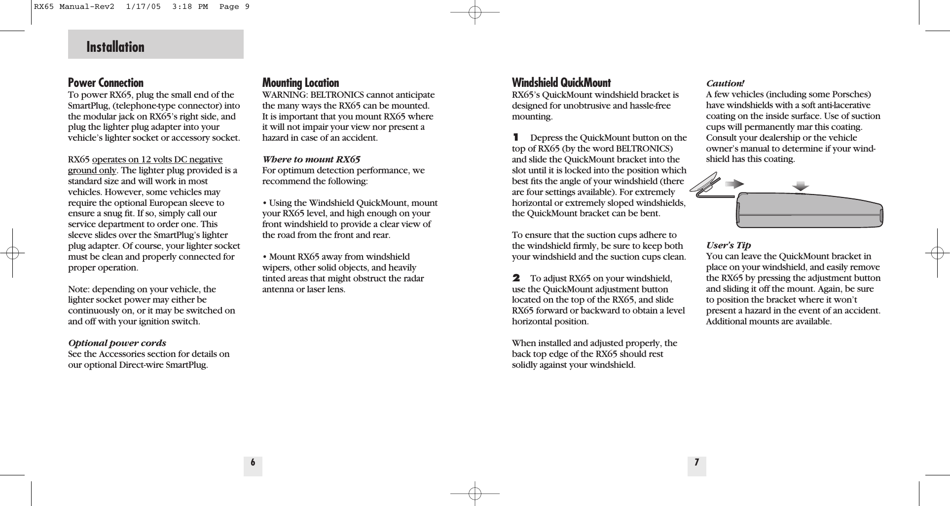Power ConnectionTo power RX65, plug the small end of theSmartPlug, (telephone-type connector) intothe modular jack on RX65&rsquo;s right side, andplug the lighter plug adapter into yourvehicle&rsquo;s lighter socket or accessory socket.RX65 operates on 12 volts DC negativeground only. The lighter plug provided is astandard size and will work in most vehicles. However, some vehicles mayrequire the optional European sleeve toensure a snug ﬁt. If so, simply call ourservice department to order one. Thissleeve slides over the SmartPlug&rsquo;s lighterplug adapter. Of course, your lighter socketmust be clean and properly connected forproper operation.Note: depending on your vehicle, thelighter socket power may either be continuously on, or it may be switched onand off with your ignition switch.Optional power cordsSee the Accessories section for details onour optional Direct-wire SmartPlug. Mounting LocationWARNING: BELTRONICS cannot anticipatethe many ways the RX65 can be mounted.It is important that you mount RX65 whereit will not impair your view nor present ahazard in case of an accident.Where to mount RX65For optimum detection performance, werecommend the following:&bull; Using the Windshield QuickMount, mountyour RX65 level, and high enough on yourfront windshield to provide a clear view ofthe road from the front and rear.&bull; Mount RX65 away from windshieldwipers, other solid objects, and heavilytinted areas that might obstruct the radarantenna or laser lens.6InstallationWindshield QuickMountRX65&rsquo;s QuickMount windshield bracket isdesigned for unobtrusive and hassle-freemounting. 1Depress the QuickMount button on thetop of RX65 (by the word BELTRONICS)and slide the QuickMount bracket into theslot until it is locked into the position whichbest ﬁts the angle of your windshield (thereare four settings available). For extremelyhorizontal or extremely sloped windshields,the QuickMount bracket can be bent.To ensure that the suction cups adhere tothe windshield ﬁrmly, be sure to keep bothyour windshield and the suction cups clean.2To adjust RX65 on your windshield,use the QuickMount adjustment buttonlocated on the top of the RX65, and slideRX65 forward or backward to obtain a levelhorizontal position.When installed and adjusted properly, theback top edge of the RX65 should restsolidly against your windshield.Caution! A few vehicles (including some Porsches)have windshields with a soft anti-lacerativecoating on the inside surface. Use of suctioncups will permanently mar this coating.Consult your dealership or the vehicleowner&rsquo;s manual to determine if your wind-shield has this coating.User&rsquo;s TipYou can leave the QuickMount bracket inplace on your windshield, and easily removethe RX65 by pressing the adjustment buttonand sliding it off the mount. Again, be sureto position the bracket where it won&rsquo;tpresent a hazard in the event of an accident.Additional mounts are available.7RX65 Manual-Rev2  1/17/05  3:18 PM  Page 9