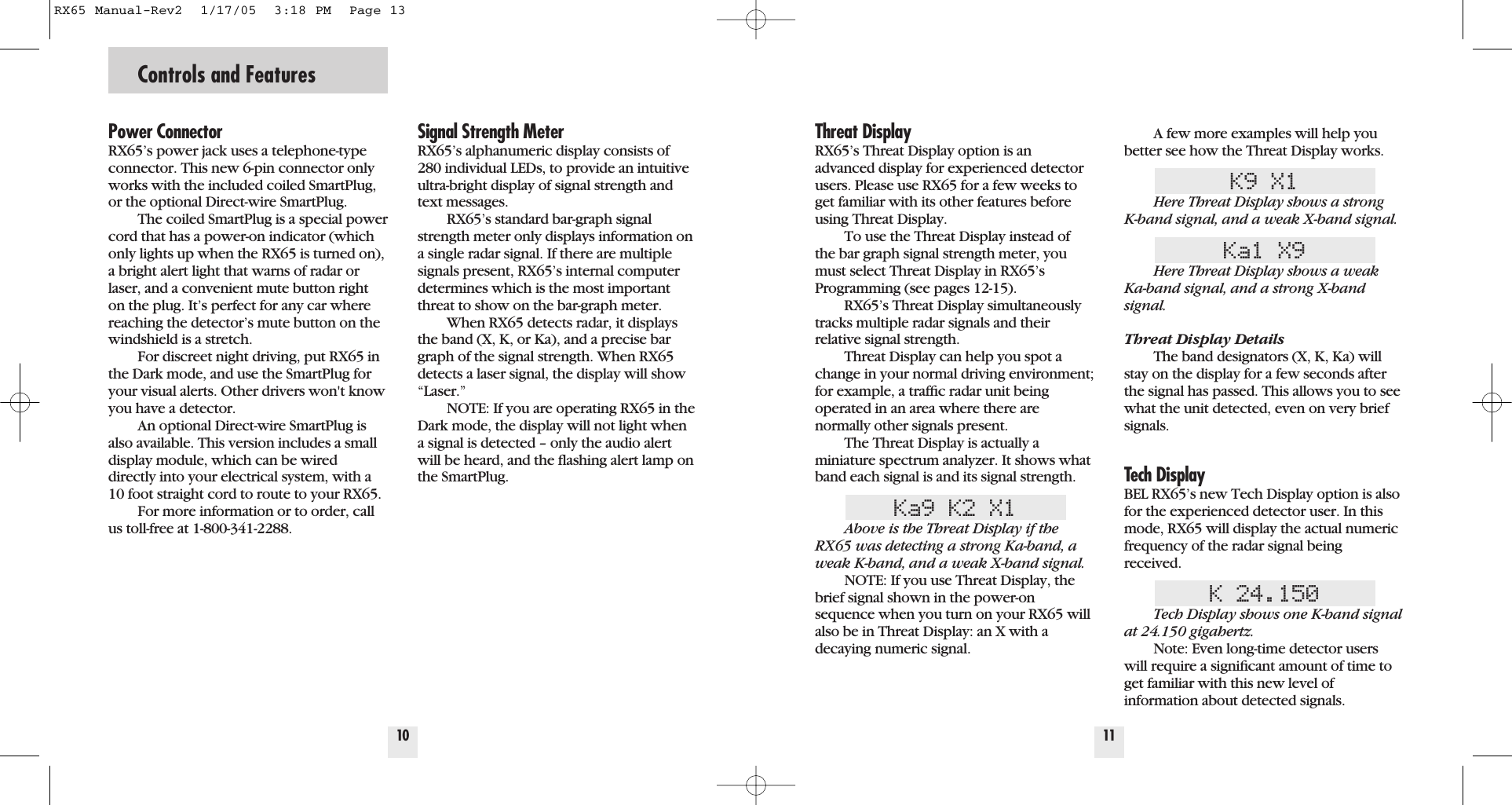 Controls and Features10Power ConnectorRX65&rsquo;s power jack uses a telephone-typeconnector. This new 6-pin connector onlyworks with the included coiled SmartPlug,or the optional Direct-wire SmartPlug.The coiled SmartPlug is a special powercord that has a power-on indicator (whichonly lights up when the RX65 is turned on),a bright alert light that warns of radar orlaser, and a convenient mute button righton the plug. It&rsquo;s perfect for any car wherereaching the detector&rsquo;s mute button on thewindshield is a stretch.For discreet night driving, put RX65 inthe Dark mode, and use the SmartPlug foryour visual alerts. Other drivers won't knowyou have a detector.An optional Direct-wire SmartPlug isalso available. This version includes a smalldisplay module, which can be wireddirectly into your electrical system, with a10 foot straight cord to route to your RX65.For more information or to order, callus toll-free at 1-800-341-2288.Signal Strength Meter RX65&rsquo;s alphanumeric display consists of280 individual LEDs, to provide an intuitiveultra-bright display of signal strength andtext messages.RX65&rsquo;s standard bar-graph signalstrength meter only displays information ona single radar signal. If there are multiplesignals present, RX65&rsquo;s internal computerdetermines which is the most importantthreat to show on the bar-graph meter.When RX65 detects radar, it displaysthe band (X, K, or Ka), and a precise bargraph of the signal strength. When RX65detects a laser signal, the display will show&ldquo;Laser.&rdquo;NOTE: If you are operating RX65 in theDark mode, the display will not light whena signal is detected &ndash; only the audio alertwill be heard, and the ﬂashing alert lamp onthe SmartPlug.11Threat DisplayRX65&rsquo;s Threat Display option is anadvanced display for experienced detectorusers. Please use RX65 for a few weeks toget familiar with its other features beforeusing Threat Display.To use the Threat Display instead ofthe bar graph signal strength meter, youmust select Threat Display in RX65&rsquo;sProgramming (see pages 12-15).RX65&rsquo;s Threat Display simultaneouslytracks multiple radar signals and their relative signal strength. Threat Display can help you spot achange in your normal driving environment;for example, a trafﬁc radar unit being operated in an area where there arenormally other signals present.The Threat Display is actually a miniature spectrum analyzer. It shows whatband each signal is and its signal strength.Ka9 K2 X1Above is the Threat Display if theRX65 was detecting a strong Ka-band, aweak K-band, and a weak X-band signal.NOTE: If you use Threat Display, thebrief signal shown in the power-onsequence when you turn on your RX65 willalso be in Threat Display: an X with adecaying numeric signal.A few more examples will help youbetter see how the Threat Display works.K9 X1Here Threat Display shows a strong K-band signal, and a weak X-band signal.Ka1 X9Here Threat Display shows a weakKa-band signal, and a strong X-bandsignal.Threat Display DetailsThe band designators (X, K, Ka) willstay on the display for a few seconds afterthe signal has passed. This allows you to seewhat the unit detected, even on very briefsignals.Tech DisplayBEL RX65&rsquo;s new Tech Display option is alsofor the experienced detector user. In thismode, RX65 will display the actual numericfrequency of the radar signal beingreceived.K 24.150Tech Display shows one K-band signalat 24.150 gigahertz.Note: Even long-time detector userswill require a signiﬁcant amount of time toget familiar with this new level of information about detected signals.RX65 Manual-Rev2  1/17/05  3:18 PM  Page 13